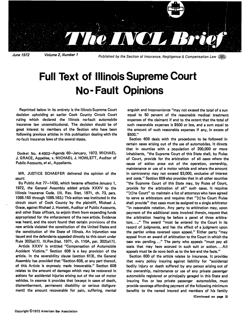 handle is hein.journals/tbrief2 and id is 1 raw text is: rig ffeffE BVolume 2, Number 1Published by the Section of Insurance, Negligence & Compensation Law (WFull Text of Illinois Supreme CourtNo- Fault OpinionsReprinted below in its entirety is the Illinois Supreme Courtdecision upholding an earlier Cook County Circuit Courtruling which declared the Illinois no-fault automobileinsurance law unconstitutional. The decision should be ofgreat interest to members of the Section who have beenfollowing previous articles in this publication dealing with theno-fault insurance laws of the several states.Docket No. 4-4902-Agenda 60-January, 1972. MICHAELJ. GRACE, Appellee, v. MICHAEL J. HOWLETT, Auditor ofPublic Accounts, et al., Appellants.MR. JUSTICE SCHAEFER delivered the opinion of thecourt:By Public Act 77-1430, which became effective January 1,1972, the General Assembly added article XXXV to theIllinois Insurance Code. (111. Rev. Stat. 1971, ch. 73, pars.1065.150 through 1065.163.) This action was Instituted in thecircuit court of Cook County by the plaintiff, Michael J.Grace, against Michael J. Howlett, Auditor of Public Accounts,and other State officers, to enjoin them from expending fundsappropriated for the enforcement of the new article. Evidencewas heard, and the court found that certain provisions of thenew article violated the constitution of the United States andthe constitution of the State of Illinois. An injunction wasissued and the defendants appealed directly to this court underRule 302(a)(1). IIl.Rev.Stat. 1971, ch. 110A, par. 302(a)(1).Article XXXV is entitled Compensation of AutomobileAccident Victims. Section 608 is a key provision of thearticle. In the severability clause (section 613), the GeneralAssembly has provided that Section 608, or any part thereof,of this Article is expressly made Inseverable. Section 608relates to the amount of damages which may be recovered inactions for accidental injuries arising out of the use of motorvehicles. In essence it provides that (except in cases of death,dismemberment, permanent disability or serious disfigure-ment) the amount recoverable for pain, suffering, mentalanguish and inconvenience may not exceed the total of a sunequal to 50 percent of the reasonable medical treatmentexpenses of the claimant if and to the extent that the total ofsuch reasonable expenses is $500 or less, and a sum equal tothe amount of such reasonable expenses if any, in excess of$500.Section 609 deals with the procedures to be followed incertain cases arising out of the use of automobiles. It directsthat in counties with a population of 200,000 or moreinhabitants, the Supreme Court of this State shall, by Rulesof Court, provide for the arbitration of all cases where thecause of action arose out of the operation, ownership,maintenance or use of a motor vehicle and where the amountin controversy may not exceed $3,000, exclusive of Interestand costs. Section 609 also provides that In all other countiesthe Supreme Court of this State may, by Rules of Court,provide for the arbitration of all such cases. It requires[t] he Court to maintain a list of attorneys who have agreedto serve as arbitrators and requires that [t] he Court Rulesshall provide that cases must be assigned to a single arbitratorin reasonable rotation. Any party to arbitration may, uponpayment of the additional costs involved therein, request thatthe arbitration hearing be before a panel of three arbitra-tors.. .. The award must be entered by the Court In itsrecord of judgments, and has the effect of a judgment uponthe parties unless reversed upon appeal. Either party mayappeal fro~m an award of arbitration to the Court in which thecase wai pending... The party who appeals must pay allcosts that may have accrued in such suit or action... Allappeals must be de novo both as to the law and the facts.Section 600 of the article relates to insurance. It providesthat every policy insuring against liability for accidentalbodily injury or death suffered by any person arising out ofthe ownership, maintenance or use of any private passengerautomobile registered or principally garaged in this State andinsuring five or less private passenger automobiles, mustprovide coverage affording payment of the following minimumbenefits to the named insured and members of his family(Continued on page 3)Copyright @ 1972 American Bar AssociationJune 1972