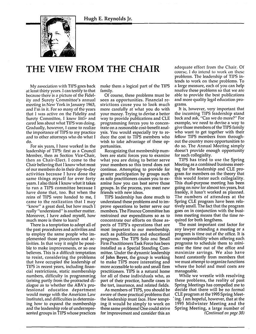 handle is hein.journals/tbrief24 and id is 1 raw text is: Hugh E. Reynolds Jr.THE VIEW FROM THE CHAIRMy association with TIPS goes backat least thirty years. I can testify to thatbecause there is a picture of the Fidel-ity and Surety Committee's annualmeeting in New York in January 1963,and I'm in it. For so many of the yearsthat I was active on the Fidelity andSurety Committee, I knew little andcared less about what TIPS was doing.Gradually, however, I came to realizethe importance of TIPS to my practiceand to other attorneys who do what Ido.For six years, I have worked in theleadership of TIPS: first as a CouncilMember, then as Section Vice-Chair,then as Chair-Elect. I come to theChair believing that I know what mostof our members do in their day-to-dayactivities because I have done thesame things myself for over fortyyears. I also think I know what it takesto run a TIPS committee because Ihave done that, too. But when thereins of TIPS were handed to me, Icame to the realization that I mayknow a great deal, but how much Ireally understand is another matter.Moreover, I have asked myself, howmuch more is there to learn?There is a temptation to adopt all ofthe past procedures and activities andto employ the same people who im-plemented those procedures and ac-tivities. In that way it might be possi-ble to make improvements, or so onebelieves. This is a difficult temptationto resist, considering the problemsthat have occupied the leadership ofTIPS in recent years, including finan-cial restrictions, static membershipnumbers, difficulty in programming(arising partly from the protracted di-alogue as to whether the ABA's pro-fessional education departmentwould merge with the American LawInstitute), and difficulties in determin-ing how to expand the membershipand the leadership role of underrepre-sented groups in TIPS whose practicesmake them a logical part of the TIPSfamily.Of course, these problems must beseen as opportunities. Financial re-strictions cause you to look muchmore carefully at what you do withyour money. Trying to devise a betterway to provide publications and CLEprogramming forces you to concen-trate on a reasonable cost-benefit anal-ysis. You would especially try to re-duce the cost to TIPS members whowish to take advantage of these op-portunities.Recognizing that membership num-bers are static forces you to examinewhat you are doing to better serveyour members so this trend does notcontinue. Attempting to provide forgreater participation by groups suchas solo practitioners causes you to ex-amine how you can best serve thosegroups. In the process, you meet newfriends with new ideas.TIPS leadership has done much tounderstand these problems and to im-prove operations to better serve ourmembers. The Finance Committee hasrestrained our expenditures so as toconcentrate our efforts on those as-pects of TIPS's operations that aremost important to our membership,such as publications and educationalprograms. The TIPS Solo and SmallFirm Practitioners Task Force has beeninstalled as a Special Standing Com-mittee. Under the dynamic leadershipof John Beyer, the group is workingto make TIPS more interesting andmore accessible to solo and small firmpractitioners. TIPS is a natural homefor all of these individuals who, aspart of their practice, handle cases inthe tort, insurance, and related fields.As members of TIPS, you should beaware of these practical problems thatthe leadership must face. How tempt-ing it would be simply to work onthese same problems! One could strivefor improvement and consider this anadequate effort from the Chair. Ofcourse, I do intend to work on theseproblems. The leadership of TIPS in-tends to work on these problems. Toa large measure, each of you can helpresolve these problems so that we areable to provide the best publicationsand more quality legal education pro-grams.It is, however, very important thatthe incoming TIPS leadership standback and ask, Can we do more? Forexample, we need to devise a way togive those members of the TIPS familywho want to get together with theirfellow TIPS members from through-out the country more opportunities todo so. The Annual Meeting simplydoesn't provide enough opportunityfor such collegiality.TIPS has tried to use the SpringMeeting as a combined business meet-ing for the leadership and CLE pro-gram for members on the theory thatthis would foster such collegiality.This dual-purpose meeting has beengoing on now for almost ten years, butfrankly, it hasn't worked as planned.The numbers of attendees at theSpring CLE program have been rela-tively small. The fact that the programgoes on in conjunction with the busi-ness meeting means that the time re-quired for both lengthens.The most important cost factor forany lawyer attending a meeting or aprogram is time out of the office. It isour responsibility when offering suchprograms to schedule them to mini-mize the time out of the office andmaximize savings. We also haveheard constantly from members thatwe must attempt to organize functionswhere the hotel and meal costs aremanageable.While we wrestle with resolvingthese problems, the reality of pastSpring Meetings has compelled me todecide that there will be no formalCLE program at the 1995 Spring Meet-ing. I am hopeful, however, that at the1995 Midwinter Meeting and theSpring Meeting, a large number of(Continued on page 38)