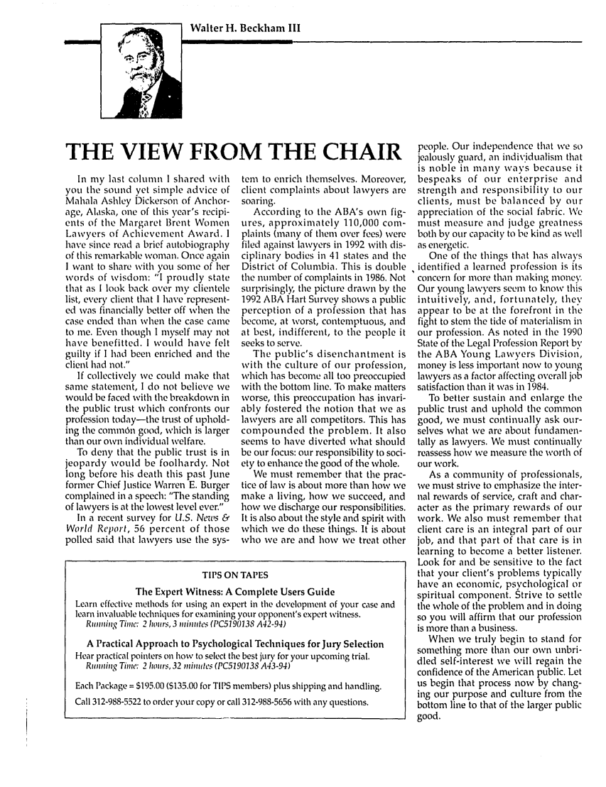 handle is hein.journals/tbrief25 and id is 1 raw text is: Walter H. Beckham IIITHE VIEW FROM THE CHAIRIn my last column I shared withyou the sound vet simple advice ofMahala Ashley Dickerson of Anchor-age, Alaska, one of this year's recipi-ents of the Margaret Brent WomenLawyers of Achievement Award. Ihave since read a brief autobiographyof this remarkable woman. Once againI want to share with you some of herwords of wisdom: I proudly statethat as I look back over my clientelelist, every client that I have represent-ed was financially better off when thecase ended than when the case cameto me. Even though I myself may nothave benefitted. I would have feltguilty if I had been enriched and theclient had not.If collectively we could make thatsame statement, I do not believe wewould be faced with the breakdown inthe public trust which confronts ourprofession today-the trust of uphold-ing the comm6n good, which is largerthan our own individual welfare.To deny that the public trust is injeopardy would be foolhardy. Notlong before his death this past Juneformer Chief Justice Warren E. Burgercomplained in a speech: The standingof lawyers is at the lowest level ever.In a recent survey for U.S. News &World Report, 56 percent of thosepolled said that lawyers use the sys-tem to enrich themselves. Moreover,client complaints about lawyers aresoaring.According to the ABA's own fig-tires, approximately 110,000 com-plaints (many of them over fees) werefiled against lawyers in 1992 with dis-ciplinary bodies in 41 states and theDistrict of Columbia. This is doublethe number of complaints in 1986. Notsurprisingly the picture drawn by the1992 ABA Hart Survey shows a publicperception of a profession that hasbecome, at worst, contemptuous, andat best, indifferent, to the people itseeks to serve.The public's disenchantment iswith the culture of our profession,which has become all too preoccupiedwith the bottom line. To make mattersworse, this preoccupation has invari-ably fostered the notion that we aslawyers are all competitors. This hascompounded the problem. It alsoseems to have diverted what shouldbe our focus: our responsibility to soci-ety to enhance the good of the whole.We must remember that the prac-tice of law is about more than how wemake a living, how we succeed, andhow we discharge our responsibilities.It is also about the style and spirit withwhich we do these things. It is aboutwho we are and how we treat otherTIPS ON TAPESThe Expert Witness: A Complete Users GuideLearn effective methods for using an expert in the development of your case andlearn invaluable techniques for examining your opponent's expert witness.Running Thit: 2 hours, 3 ,inutes (PC5190138 A42-94)A Practical Approach to Psychological Techniques for Jury SelectionHear practical pointers on how to select the best jury for your upcoming trial.Running Time: 2 hours, 32 inutes (PC5190138 A43-94)Each Package = $195.00 ($135.00 for TIPS members) plus shipping and handling.Call 312-988-5522 to order your copy or call 312-988-5656 with any questions.people. Our independence that we sojealously guard, an individualism thatis noble in many ways because itbespeaks of our enterprise andstrength and responsibility to ourclients, must be balanced by ourappreciation of the social fabric. Vemust measure and judge greatnessboth by our capacity to be kind as wellas energetic.One of the things that has alwaysidentified a learned profession is itsconcern for more than making money.Our young lawyers seem to know thisintuitively, and, fortunately, theyappear to be at the forefront in thefight to stem the tide of materialism inour profession. As noted in the 1990State of the Legal Profession Report bythe ABA Young Lawyers Division,money is less important now to younglawyers as a factor affecting overall jobsatisfaction than it was in 1984.To better sustain and enlarge thepublic trust and uphold the commongood, we must continually ask our-selves what we are about fundamen-tally as lawyers. We must continuallyreassess how we measure the worth ofour work.As a community of professionals,we must strive to emphasize the inter-nal rewards of service, craft and char-acter as the primary rewards of ourwork. We also must remember thatclient care is an integral part of ourjob, and that part of that care is inlearning to become a better listener.Look for and be sensitive to the factthat your client's problems typicallyhave an economic, psychological orspiritual component. Strive to settlethe whole of the problem and in doingso you will affirm that our professionis more than a business.When we truly begin to stand forsomething more than our own unbri-dled self-interest we will regain theconfidence of the American public. Letus begin that process now by chang-ing our purpose and culture from thebottom line to that of the larger publicgood.