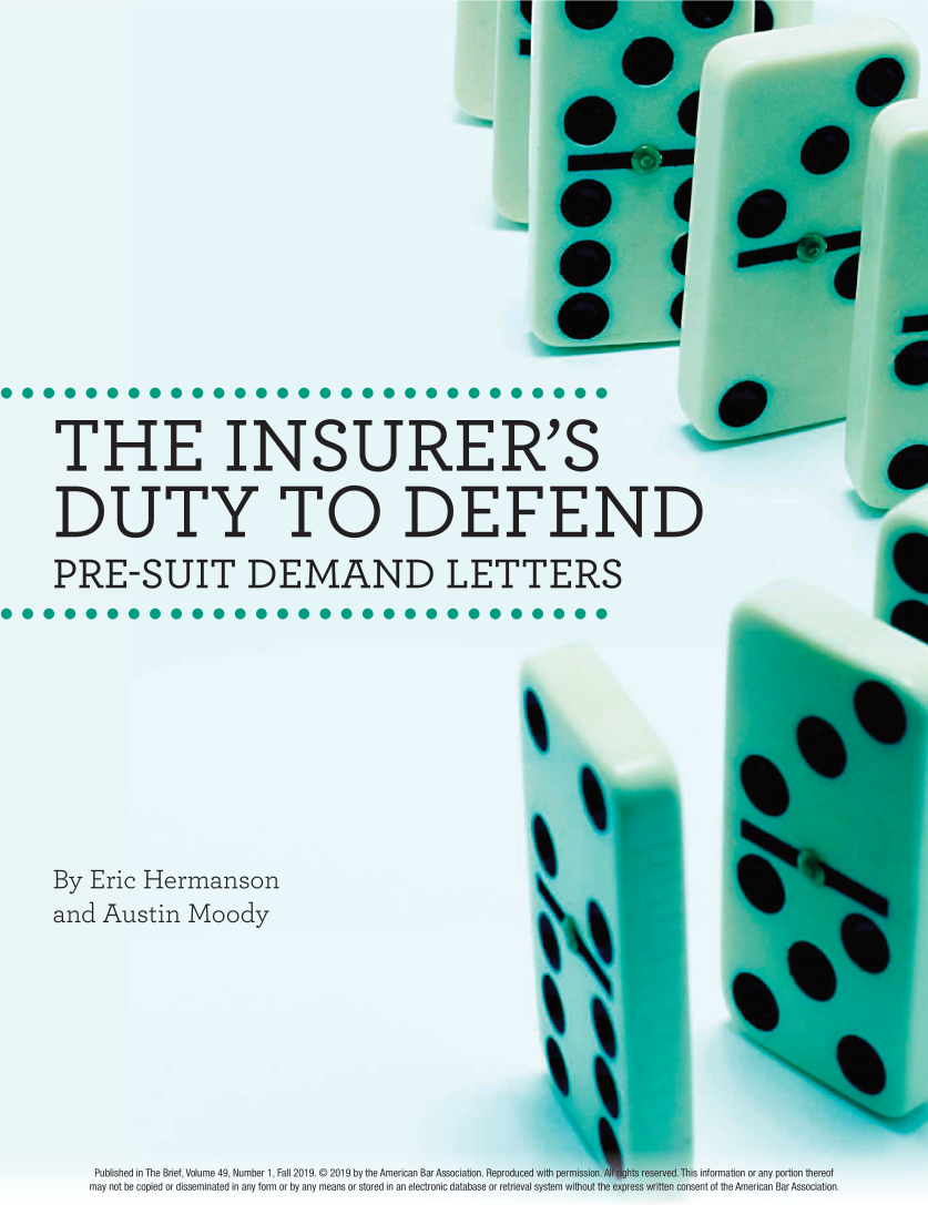 handle is hein.journals/tbrief49 and id is 42 raw text is: 















THE INSURER'S

DUTY TO DEFEND

PRE-SUIT DEMAND LETTERS










By  Eric Hermanson
and  Austin   Moody


Published in The Brief, Volume 49, Number 1, Fall2019. © 2019 by the American Bar Association. Reproduced with pe
may not be copied or disseminated in any form or by any means or stored in an electronic database or retrieval system v       eto h     mrcnBrAscain


its information or any portion thereof
isent of the American Bar Association.


