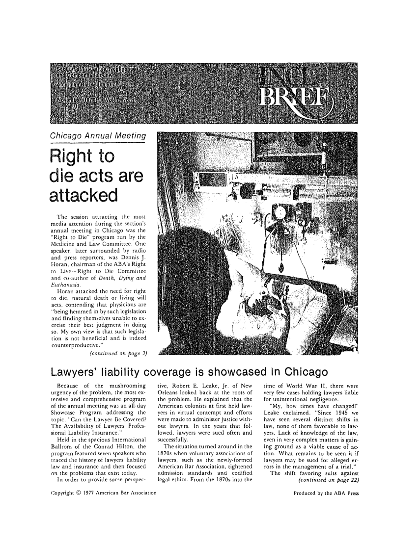 handle is hein.journals/tbrief7 and id is 1 raw text is: Chicago Annual MeetingRight todie acts areattackedThe session attracting the most               '               , 'media attention during the section's             ,          ..annual meeting in Chicago was the     -                   '    '   iRight to Die program run by theMedicine and Law Committee. Onespeaker, later surrounded by radioand press reporters, was Dennis J.Horan, chairman of the ABA's Rightto Live--Right to Die Committeeand co-author of Death, Dying andEuthanasia.Horan attacked the need for rightto die, natural death or living willacts, contending that physicians arebeing hemmed in by such legislationand finding themselves unable to ex-ercise their best judgment in doingso. My own view is that such legisla-tion is not beneficial and is indeedcounterproductive.(continued on page 3)Lawyers' liability coverage is showcased in ChicagoBecause  of the   mushroomingurgency of the problem, the most ex-tensive and comprehensive programof the annual meeting was an all-dayShowcase Program addressing thetopic, Can the Lawyer Be Covered?The Availability of Lawyers' Profes-sional Liability Insurance.Held in the sp2cious InternationalBallrom of the Conrad Hilton, theprogram featured seven speakers whotraced the history of lawyers' liabilitylaw and insurance and then focusedon the problems that exist today.In order to provide some perspec-tive, Robert E. Leake, Jr. of NewOrleans looked back at the roots ofthe problem. He explained that theAmerican colonists at first held law-yers in virtual contempt and effortswere made to administer justice with-out lawyers. In the years that fol-lowed, lawyers were sued often andsuccessfully.The situation turned around in the1870s when voluntary associations oflawyers, such as the newly-formedAmerican Biar Association, tightenedadmission standards and     codifiedlegal ethics. From the 1870s into thetime of World War II, there werevery few cases holding lawyers liablefor unintentional negligence.My, how times have changedlLeake exclaimed. Since 1945 wehave seen several distinct shifts inlaw, none of them favorable to law-yers. Lack of knowledge of the law,even in very complex matters is gain.ing ground as a viable cause of ac-tion. What remains to be seen is iflawyers may be sued for alleged er-rors in the management of a trial,The shift favoring suits against(continued on page 22)Copyright @ 1977 American Bar AssociationProduced by the ABA Press