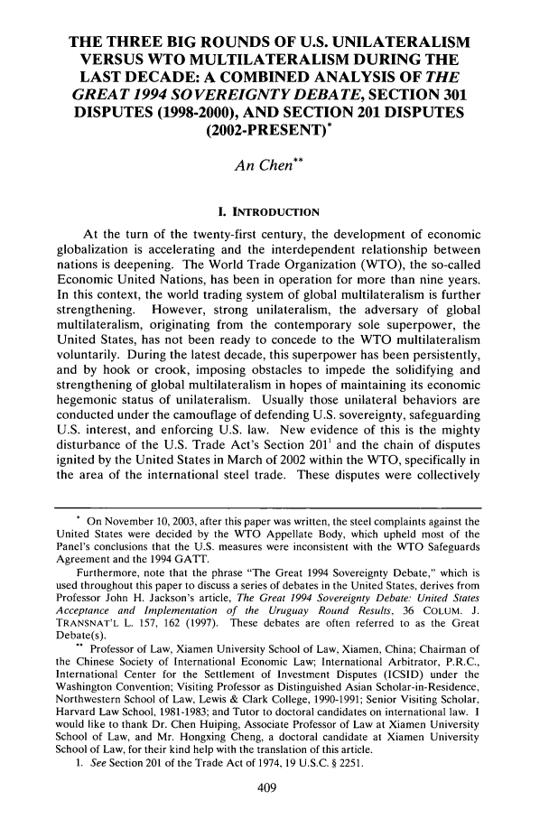 handle is hein.journals/tclj17 and id is 415 raw text is: THE THREE BIG ROUNDS OF U.S. UNILATERALISM
VERSUS WTO MULTILATERALISM DURING THE
LAST DECADE: A COMBINED ANALYSIS OF THE
GREAT 1994 SOVEREIGNTY DEBATE, SECTION 301
DISPUTES (1998-2000), AND SECTION 201 DISPUTES
(2002-PRESENT)*
An Chen**
I. INTRODUCTION
At the turn of the twenty-first century, the development of economic
globalization is accelerating and the interdependent relationship between
nations is deepening. The World Trade Organization (WTO), the so-called
Economic United Nations, has been in operation for more than nine years.
In this context, the world trading system of global multilateralism is further
strengthening.  However, strong unilateralism, the adversary of global
multilateralism, originating from the contemporary sole superpower, the
United States, has not been ready to concede to the WTO multilateralism
voluntarily. During the latest decade, this superpower has been persistently,
and by hook or crook, imposing obstacles to impede the solidifying and
strengthening of global multilateralism in hopes of maintaining its economic
hegemonic status of unilateralism. Usually those unilateral behaviors are
conducted under the camouflage of defending U.S. sovereignty, safeguarding
U.S. interest, and enforcing U.S. law. New evidence of this is the mighty
disturbance of the U.S. Trade Act's Section 2011 and the chain of disputes
ignited by the United States in March of 2002 within the WTO, specifically in
the area of the international steel trade. These disputes were collectively
. On November 10, 2003, after this paper was written, the steel complaints against the
United States were decided by the WTO Appellate Body, which upheld most of the
Panel's conclusions that the U.S. measures were inconsistent with the WTO Safeguards
Agreement and the 1994 GATT.
Furthermore, note that the phrase The Great 1994 Sovereignty Debate, which is
used throughout this paper to discuss a series of debates in the United States, derives from
Professor John H. Jackson's article, The Great 1994 Sovereignty Debate: United States
Acceptance and Implementation of the Uruguay Round Results, 36 COLUM. J.
TRANSNAT'L L. 157, 162 (1997). These debates are often referred to as the Great
Debate(s).
.. Professor of Law, Xiamen University School of Law, Xiamen, China; Chairman of
the Chinese Society of International Economic Law; International Arbitrator, P.R.C.,
International Center for the Settlement of Investment Disputes (ICSID) under the
Washington Convention; Visiting Professor as Distinguished Asian Scholar-in-Residence,
Northwestern School of Law, Lewis & Clark College, 1990-1991; Senior Visiting Scholar,
Harvard Law School, 1981-1983; and Tutor to doctoral candidates on international law. I
would like to thank Dr. Chen Huiping, Associate Professor of Law at Xiamen University
School of Law, and Mr. Hongxing Cheng, a doctoral candidate at Xiamen University
School of Law, for their kind help with the translation of this article.
1. See Section 201 of the Trade Act of 1974, 19 U.S.C. § 2251.


