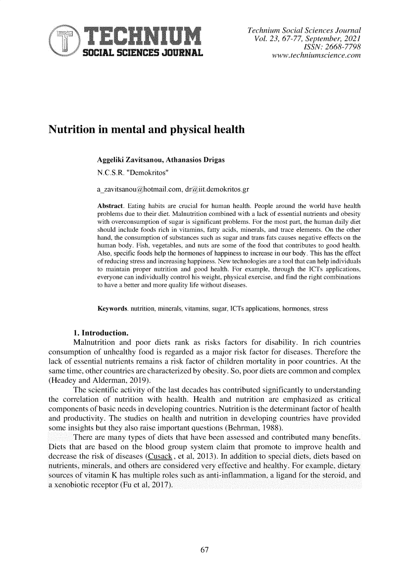handle is hein.journals/techssj23 and id is 67 raw text is: Technium Social Sciences Journal
Vol. 23, 67-77, September, 2021
ISSN: 2668-7798
SOCIAL SCIENCES JOURNAL                                 www.techniumscience.com
Nutrition in mental and physical health
Aggeliki Zavitsanou, Athanasios Drigas
N.C.S.R. Demokritos
a_zavitsanou@hotmail.com, dr@iit.demokritos.gr
Abstract. Eating habits are crucial for human health. People around the world have health
problems due to their diet. Malnutrition combined with a lack of essential nutrients and obesity
with overconsumption of sugar is significant problems. For the most part, the human daily diet
should include foods rich in vitamins, fatty acids, minerals, and trace elements. On the other
hand, the consumption of substances such as sugar and trans fats causes negative effects on the
human body. Fish, vegetables, and nuts are some of the food that contributes to good health.
Also, specific foods help the hormones of happiness to increase in our body. This has the effect
of reducing stress and increasing happiness. New technologies are a tool that can help individuals
to maintain proper nutrition and good health. For example, through the ICTs applications,
everyone can individually control his weight, physical exercise, and find the right combinations
to have a better and more quality life without diseases.
Keywords. nutrition, minerals, vitamins, sugar, ICTs applications, hormones, stress
1. Introduction.
Malnutrition and poor diets rank as risks factors for disability. In rich countries
consumption of unhealthy food is regarded as a major risk factor for diseases. Therefore the
lack of essential nutrients remains a risk factor of children mortality in poor countries. At the
same time, other countries are characterized by obesity. So, poor diets are common and complex
(Headey and Alderman, 2019).
The scientific activity of the last decades has contributed significantly to understanding
the correlation of nutrition with health. Health and nutrition are emphasized as critical
components of basic needs in developing countries. Nutrition is the determinant factor of health
and productivity. The studies on health and nutrition in developing countries have provided
some insights but they also raise important questions (Behrman, 1988).
There are many types of diets that have been assessed and contributed many benefits.
Diets that are based on the blood group system claim that promote to improve health and
decrease the risk of diseases (Cusack. et al. 2013). In addition to special diets, diets based on
nutrients, minerals, and others are considered very effective and healthy. For example, dietary
sources of vitamin K has multiple roles such as anti-inflammation, a ligand for the steroid, and
a xenobiotic receptor (Fu et al. 2017).

67


