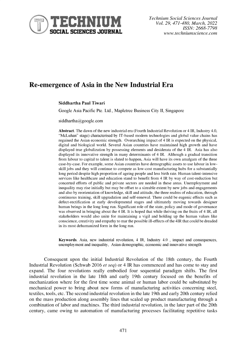 handle is hein.journals/techssj29 and id is 472 raw text is: Technium Social Sciences Journal
Vol. 29, 471-480, March, 2022
i  2sISSN: 2668-7798
SOCIAL SCIENCES JOURNAL                                 www. techniumscience.com
Re-emergence of Asia in the New Industrial Era
Siddhartha Paul Tiwari
Google Asia Pacific Pte. Ltd., Mapletree Business City II, Singapore
siddhartha@google.com
Abstract. The dawn of the new industrial era (Fourth Industrial Revolution or 4 IR, Industry 4.0,
McLuhan stage) characterised by IT-based modern technologies and global value chains has
regained the Asian economic strength. Overarching impact of 4 IR is expected on the physical,
digital and biological world. Several Asian countries have maintained high growth and have
displayed true globalization by possessing elements and desiderata of the 4 IR. Asia has also
displayed its innovative strength in many determinants of 4 IR. Although a gradual transition
from labour to capital to talent is slated to happen, Asia will have its own amalgam of the three
case-by-case. For example, some Asian countries have demographic assets to use labour in low-
skill jobs and they will continue to compete as low-cost manufacturing hubs for a substantially
long period despite high proportion of ageing people and less birth rate. Human talent-intensive
services like healthcare and education stand to benefit from 4 IR by way of cost-reduction but
concerted efforts of public and private sectors are needed in these areas. Unemployment and
inequality may rise initially but may be offset to a sizeable extent by new jobs and engagements
and also by reorientation of knowledge, skill and attitude, the three realms of education, through
continuous training, skill upgradation and self-renewal. There could be eugenic effects such as
defect-rectification at early developmental stages and ultimately moving towards designer
human beings in the long long run. Significant role of the state, policy and mode of governance
was observed in bringing about the 4 IR. It is hoped that while thriving on the fruits of 4 IR, all
stakeholders would also unite for maintaining a vigil and holding up the human values like
conscience, creativity and empathy to mar the possible ill-effects of the 4IR that could be dreaded
in its most dehumanized form in the long run.
Keywords. Asia, new industrial revolution, 4 IR, Industry 4.0 , impact and consequences,
unemployment and inequality, Asian demographic, economic and innovative strength
Consequent upon the initial Industrial Revolution of the 18th century, the Fourth
Industrial Revolution (Schwab 2016 et seq) or 4 IR has commenced and has come to stay and
expand. The four revolutions really embodied four sequential paradigm shifts. The first
industrial revolution in the late 18th and early 19th century focused on the benefits of
mechanization where for the first time some animal or human labor could be substituted by
mechanical power to bring about new forms of manufacturing activities concerning steel,
textiles, tools, etc. The second industrial revolution in the late 19th and early 20th century relied
on the mass production along assembly lines that scaled up product manufacturing through a
combination of labor and machines. The third industrial revolution, in the later part of the 20th
century, came owing to automation of manufacturing processes facilitating repetitive tasks

471


