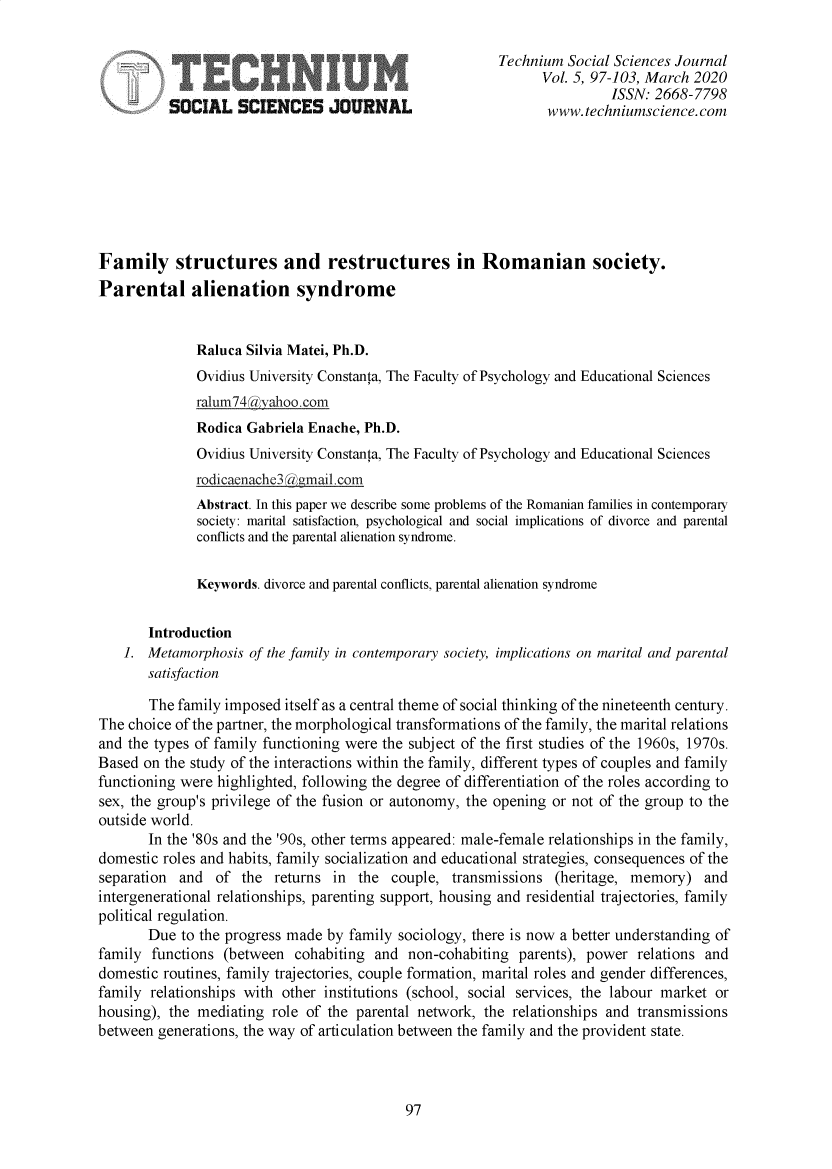 handle is hein.journals/techssj5 and id is 97 raw text is: 

                                                        Technium Social Sciences Journal
                                                               Vol. 5, 97-103, March 2020
                                                                        ISSN. 2668-7798
          SOCIAL SCIENCES         O[URN    L                   www.techniumscience.com








Family structures and restructures in Romanian society.
Parental alienation syndrome


              Raluca Silvia Matei, Ph.D.
              Ovidius University Constanta, The Faculty of Psychology and Educational Sciences
              ralum74@yahoo.com
              Rodica Gabriela Enache, Ph.D.
              Ovidius University Constanta, The Faculty of Psychology and Educational Sciences
              rodicaenache3kgmail.com
              Abstract. In this paper we describe some problems of the Romanian families in contemporary
              society: marital satisfaction, psychological and social implications of divorce and parental
              conflicts and the parental alienation syndrome.

              Keywords. divorce and parental conflicts, parental alienation syndrome


       Introduction
    1. Metamorphosis of the family in contemporary society, implications on marital and parental
       satisfaction

       The family imposed itself as a central theme of social thinking of the nineteenth century.
The choice of the partner, the morphological transformations of the family, the marital relations
and the types of family functioning were the subject of the first studies of the 1960s, 1970s.
Based on the study of the interactions within the family, different types of couples and family
functioning were highlighted, following the degree of differentiation of the roles according to
sex, the group's privilege of the fusion or autonomy, the opening or not of the group to the
outside world.
       In the '80s and the '90s, other terms appeared: male-female relationships in the family,
domestic roles and habits, family socialization and educational strategies, consequences of the
separation and of the returns in the couple, transmissions (heritage, memory) and
intergenerational relationships, parenting support, housing and residential trajectories, family
political regulation.
       Due to the progress made by family sociology, there is now a better understanding of
family functions (between cohabiting and non-cohabiting parents), power relations and
domestic routines, family trajectories, couple formation, marital roles and gender differences,
family relationships with other institutions (school, social services, the labour market or
housing), the mediating role of the parental network, the relationships and transmissions
between generations, the way of articulation between the family and the provident state.


