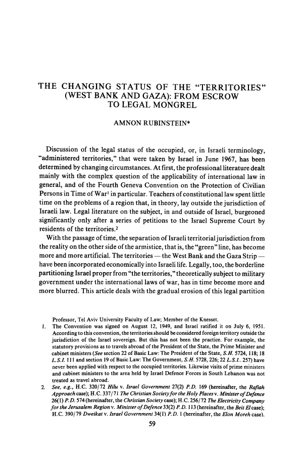 handle is hein.journals/telavusl8 and id is 59 raw text is: THE CHANGING STATUS OF THE TERRITORIES
(WEST BANK AND GAZA): FROM ESCROW
TO LEGAL MONGREL
AMNON RUBINSTEIN*
Discussion of the legal status of the occupied, or, in Israeli terminology,
-administered territories, that were taken by Israel in June 1967, has been
determined by changing circumstances. At first, the professional literature dealt
mainly with the complex question of the applicability of international law in
general, and of the Fourth Geneva Convention on the Protection of Civilian
Persons in Time of War' in particular. Teachers of constitutional law spent little
time on the problems of a region that, in theory, lay outside the jurisdiction of
Israeli law. Legal literature on the subject, in and outside of Israel, burgeoned
significantly only after a series of petitions to the Israel Supreme Court by
residents of the territories.2
With the passage of time, the separation of Israeli territorial jurisdiction from
the reality on the other side of the armistice, that is, the green line, has become
more and more artificial. The territories - the West Bank and the Gaza Strip -
have been incorporated economically into Israeli life. Legally, too, the borderline
partitioning Israel proper from the territories, theoretically subject to military
government under the international laws of war, has in time become more and
more blurred. This article deals with the gradual erosion of this legal partition
Professor, Tel Aviv University Faculty of Law; Member of the Knesset.
1. The Convention was signed on August 12, 1949, and Israel ratified it on July 6, 1951.
According to this convention, the territories should be considered foreign territory outside the
jurisdiction of the Israel sovereign. But this has not been the practice. For example, the
statutory provisions as to travels abroad of the President of the State, the Prime Minister and
cabinet ministers (See section 22 of Basic Law: The President of the State, S.H. 5724, 118; 18
L.S.LI 111 and section 19 of Basic Law: The Government, S.H. 5728, 226; 22 L.S.I.. 257) have
never been applied with respect to the occupied territories. Likewise visits of prime ministers
and cabinet ministers to the area held by Israel Defence Forces in South Lebanon was not
treated as travel abroad.
2. See, e.g., H.C. 320/72 Hilu v. Israel Government 27(2) P.D. 169 (hereinafter, the Rafiah
Approach case); H.C. 337/ 71 The Christian Societyfor the Holy Places v. Minister of Defence
26(1) P.D. 574 (hereinafter, the Christian Society case); H.C. 256/ 72 The Electricity Company
for the Jerusalem Region v. Minister of Defence 33(2) P. D. 113 (hereinafter, the Beit El case);
H.C. 390/79 Dweikat v. Israel Government 34(1) P.D. 1 (hereinafter, the Elon Moreh case).
59


