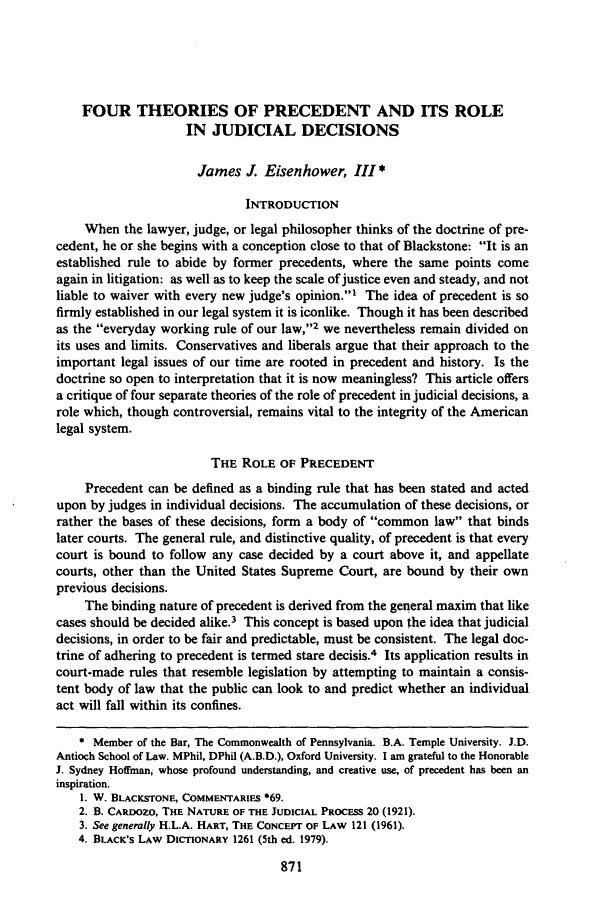 handle is hein.journals/temple61 and id is 881 raw text is: FOUR THEORIES OF PRECEDENT AND ITS ROLE
IN JUDICIAL DECISIONS
James J Eisenhower, III*
INTRODUCTION
When the lawyer, judge, or legal philosopher thinks of the doctrine of pre-
cedent, he or she begins with a conception close to that of Blackstone: It is an
established rule to abide by former precedents, where the same points come
again in litigation: as well as to keep the scale of justice even and steady, and not
liable to waiver with every new judge's opinion.' The idea of precedent is so
firmly established in our legal system it is iconlike. Though it has been described
as the everyday working rule of our law,12 we nevertheless remain divided on
its uses and limits. Conservatives and liberals argue that their approach to the
important legal issues of our time are rooted in precedent and history. Is the
doctrine so open to interpretation that it is now meaningless? This article offers
a critique of four separate theories of the role of precedent in judicial decisions, a
role which, though controversial, remains vital to the integrity of the American
legal system.
THE ROLE OF PRECEDENT
Precedent can be defined as a binding rule that has been stated and acted
upon by judges in individual decisions. The accumulation of these decisions, or
rather the bases of these decisions, form a body of common law that binds
later courts. The general rule, and distinctive quality, of precedent is that every
court is bound to follow any case decided by a court above it, and appellate
courts, other than the United States Supreme Court, are bound by their own
previous decisions.
The binding nature of precedent is derived from the general maxim that like
cases should be decided alike.3 This concept is based upon the idea that judicial
decisions, in order to be fair and predictable, must be consistent. The legal doc-
trine of adhering to precedent is termed stare decisis.4 Its application results in
court-made rules that resemble legislation by attempting to maintain a consis-
tent body of law that the public can look to and predict whether an individual
act will fall within its confines.
* Member of the Bar, The Commonwealth of Pennsylvania. B.A. Temple University. J.D.
Antioch School of Law. MPhil, DPhil (A.B.D.), Oxford University. I am grateful to the Honorable
J. Sydney Hoffman, whose profound understanding, and creative use, of precedent has been an
inspiration.
I. W. BLACKSTONE, COMMENTARIES *69.
2. B. CARDOZO, THE NATURE OF THE JUDICIAL PROCESS 20 (1921).
3. See generally H.L.A. HART, THE CONCEPT OF LAW 121 (1961).
4. BLACK'S LAW DICTIONARY 1261 (5th ed. 1979).
871


