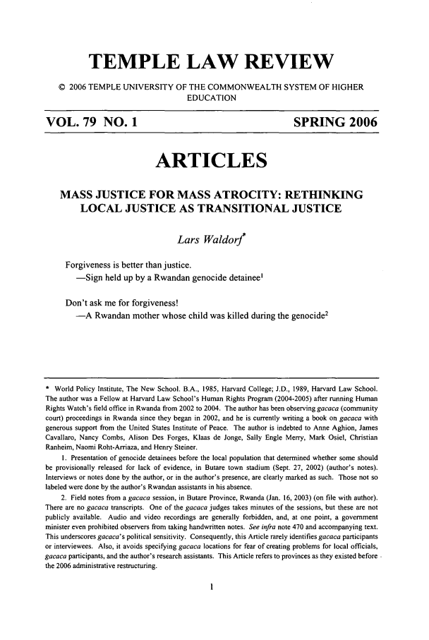 handle is hein.journals/temple79 and id is 9 raw text is: TEMPLE LAW REVIEW© 2006 TEMPLE UNIVERSITY OF THE COMMONWEALTH SYSTEM OF HIGHEREDUCATIONVOL. 79 NO. 1                                                        SPRING 2006ARTICLESMASS JUSTICE FOR MASS ATROCITY: RETHINKINGLOCAL JUSTICE AS TRANSITIONAL JUSTICELars Waldorj*Forgiveness is better than justice.-Sign held up by a Rwandan genocide detainee'Don't ask me for forgiveness!-A Rwandan mother whose child was killed during the genocide2* World Policy Institute, The New School. B.A., 1985, Harvard College; J.D., 1989, Harvard Law School.The author was a Fellow at Harvard Law School's Human Rights Program (2004-2005) after running HumanRights Watch's field office in Rwanda from 2002 to 2004. The author has been observing gacaca (communitycourt) proceedings in Rwanda since they began in 2002, and he is currently writing a book on gacaca withgenerous support from the United States Institute of Peace. The author is indebted to Anne Aghion, JamesCavallaro, Nancy Combs, Alison Des Forges, Klaas de Jonge, Sally Engle Merry, Mark Osiel, ChristianRanheim, Naomi Roht-Arriaza, and Henry Steiner.1. Presentation of genocide detainees before the local population that determined whether some shouldbe provisionally released for lack of evidence, in Butare town stadium (Sept. 27, 2002) (author's notes).Interviews or notes done by the author, or in the author's presence, are clearly marked as such. Those not solabeled were done by the author's Rwandan assistants in his absence.2. Field notes from a gacaca session, in Butare Province, Rwanda (Jan. 16, 2003) (on file with author).There are no gacaca transcripts. One of the gacaca judges takes minutes of the sessions, but these are notpublicly available. Audio and video recordings are generally forbidden, and, at one point, a governmentminister even prohibited observers from taking handwritten notes. See infra note 470 and accompanying text.This underscores gacaca's political sensitivity. Consequently, this Article rarely identifies gacaca participantsor interviewees. Also, it avoids specifying gacaca locations for fear of creating problems for local officials,gacaca participants, and the author's research assistants. This Article refers to provinces as they existed before.the 2006 administrative restructuring.