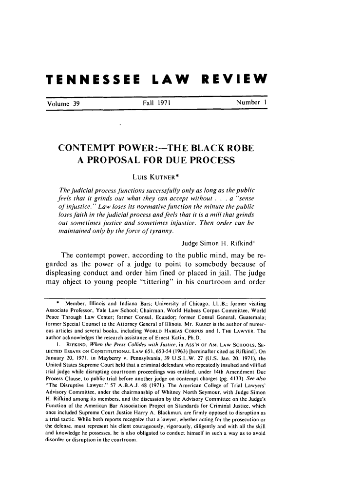 handle is hein.journals/tenn39 and id is 21 raw text is: TENNESSEE LAW                 REVIEWVolume 39         Fall 1971         Number ICONTEMPT POWER:--THE BLACK ROBEA PROPOSAL FOR DUE PROCESSLuis KUTNER*The judicial process Junctions successfully only as long as the publicfeels that it grinds out what they can accept without . . . a senseofinjustice. Law loses its normative function the minute the publicloses faith in the judicial process and feels that it is a mill that grindsout sometimes justice and sometimes injustice. Then order can bemaintained only by the force of tyranny.Judge Simon H. Rifkind'The contempt power, according to the public mind, may be re-garded as the power of a judge to point to somebody because ofdispleasing conduct and order him fined or placed in jail. The judgemay object to young people tittering in his courtroom and order* Member, Illinois and Indiana Bars; University of Chicago, LL.B.; former visitingAssociate Professor, Yale Law .School; Chairman, World Habeas Corpus Committee, WorldPeace Through Law Center; former Consul, Ecuador; former Consul General, Guatemala;former Special Counsel to the Attorney General of Illinois. Mr. Kutner is the author of numer-ous articles and several books, including WORLD HABEAS CORPUS and I, THE LAWYER. Theauthor acknowledges the research assistance of Ernest Katin, Ph.D.1. RIFKIND, When the Press Collides with Justice, in ASS'N OF AM. LAW SCHOOLS, SE-LECTED ESSAYS ON CONSTITUTIONAL LAW 651, 653-54 (1963) [hereinafter cited as Rifkind]. OnJanuary 20, 1971, in Mayberry v. Pennsylvania, 39 U.S.L.W. 27 (U.S. Jan. 20, 1971), theUnited States Supreme Court held that a criminal defendant who repeatedly insulted and vilifiedtrial judge while disrupting courtroom proceedings was entitled, under 14th Amendment DueProcess Clause, to public trial before another judge on contempt charges (pg. 4133). See alsoThe Disruptive Lawyer. 57 A.B.A.J. 48 (1971). The American College of Trial Lawyers'Advisory Committee, under the chairmanship of Whitney North Seymour, with Judge SimonH. Rifkind among its members, and the discussion by the Advisory Committee on the Judge'sFunction of the American Bar Association Project on Standards for Criminal Justice, whichonce included Supreme Court Justice Harry A. Blackmun, are firmly opposed to disruption asa trial tactic. While both reports recognize that a lawyer, whether acting for the prosecution orthe defense, must represent his client courageously, vigorously, diligently and with all the skilland knowledge he possesses, he is also obligated to conduct himself in such a way as to avoiddisorder or disruption in the courtroom.