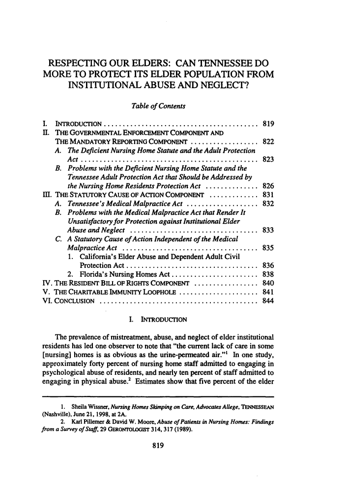 handle is hein.journals/tenn66 and id is 829 raw text is: RESPECTING OUR ELDERS: CAN TENNESSEE DOMORE TO PROTECT ITS ELDER POPULATION FROMINSTITUTIONAL ABUSE AND NEGLECT?Table of ContentsI.  INTRODUC ION  .........................................  819II. THE GOVERNMENTAL ENFORCEMENT COMPONENT ANDTHE MANDATORY REPORTING COMPONENT .................. 822A. The Deficient Nursing Home Statute and the Adult ProtectionA ct  ...............................................  823B. Problems with the Deficient Nursing Home Statute and theTennessee Adult Protection Act that Should be Addressed bythe Nursing Home Residents Protection Act .............. 826I. THE STATUTORY CAUSE OF ACTION COMPONENT ............. 831A. Tennessee's Medical Malpractice Act ................... 832B. Problems with the Medical Malpractice Act that Render ItUnsatisfactory for Protection against Institutional ElderAbuse and Neglect  ..................................  833C. A Statutory Cause of Action Independent of the MedicalM alpractice Act  ....................................  8351. California's Elder Abuse and Dependent Adult CivilProtection  Act ...................................  8362. Florida's Nursing Homes Act ....................... 838IV. THE RESIDENT BILL OF RIGHTS COMPONENT ................. 840V. THE CHARITABLE IMMUNITY LOOPHOLE ..................... 841VI. CONCLUSION  ..........................................  844I. INTRODUCTIONThe prevalence of mistreatment, abuse, and neglect of elder institutionalresidents has led one observer to note that the current lack of care in some[nursing] homes is as obvious as the urine-permeated air.' In one study,approximately forty percent of nursing home staff admitted to engaging inpsychological abuse of residents, and nearly ten percent of staff admitted toengaging in physical abuse.2 Estimates show that five percent of the elder1. Sheila Wissner, Nursing Homes Skimping on Care, Advocates Allege, TENNESSEAN(Nashville), June 21, 1998, at 2A.2. Karl Pillemer & David W. Moore, Abuse of Patients in Nursing Homes: Findingsfrom a Survey of Staff, 29 GERONTOLOGIST 314, 317 (1989).