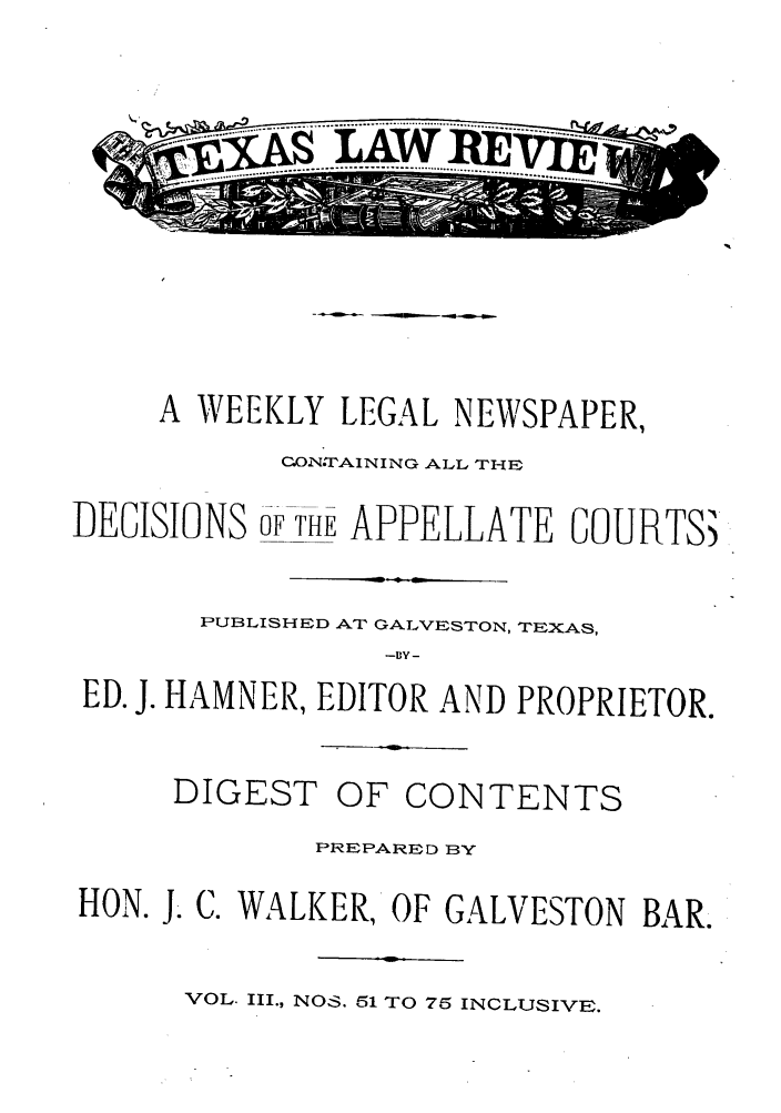 handle is hein.journals/texalr3 and id is 1 raw text is: ~ASLAW ...lEVj

A WEEKLY LEGAL NEWSPAPER,
C.ON.TAINING ALL THE
DEGISIONS OF THE APPELLATE GLURTS)
PUBLISHED AT GALVESTON, TEXAS,
ED. J. HAMNER, EDITOR AND PROPRIETOR.

DIGEST

OF CONTENTS

PREPARED ]BY
HON. J. C. WALKER, OF GALVESTON BAR.

VOL. III., NOS. 51 TO 75 INCLUSIVE.


