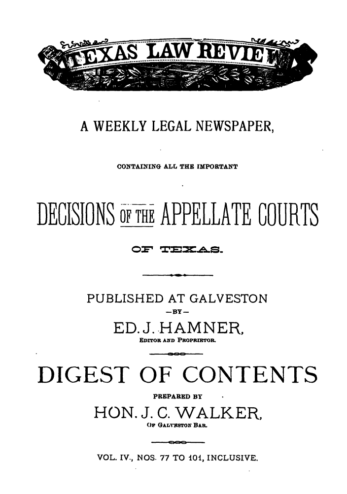 handle is hein.journals/texalr4 and id is 1 raw text is: ........ I--.               W.......

A WEEKLY LEGAL NEWSPAPER,
CONTAININ'G ALL THE IMPORTANT
DEGSINS r uEAPPELLATE GOURTS
PUBLISHED AT GALVESTON
--BY--
ED. J..HAMNER,
EDITOR AND PROPRIRTOR.
DIGEST OF CONTENTS
PREPARED BY
HON. J. C. WALKER,
OF GAr, TBSTON BAR.

VOL. IV., NOS. 77 TO 0, INCLUSIVE.



