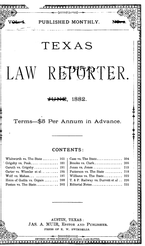 handle is hein.journals/texlr1 and id is 1 raw text is: ï»¿PUBLISHED MONTHLY.
TEXAS
REP     RT

44 OW, 1882.

Terms-$5 Per Annum in Adv

CONTENTS:

Whitworth vs. The State .........
Grigsby  vs. Peak................
Caruth  vs. Grigsby ..............
Carter vs. Wheeler et al ..........
W olf vs. Mahan...  .............
Heirs of Gatlin vs. Orgain ........
Poston vs. The State.............

161
181
191
195
197
200
202

Case vs. The State......
Brooke vs. Clark........
Jones vs. Jones ........
Patterson vs. The State .
Williams vs. The State..
T. & P. Railway vs. Durr
Editorial Notes.......

ER.
ance.
........*  204
.........  205
........  215
.........  218     a
.........  222
ett et al . . 226
.         231

AUSTIN, TEXAS:
JAS. A. MUIR, EDITOR AND PUBLISHER
PRESS OF E. W. SWINDELLS.
EMTERED AT THE POSTOFFICE AS SECOND CLASS MATTER.

LAW


