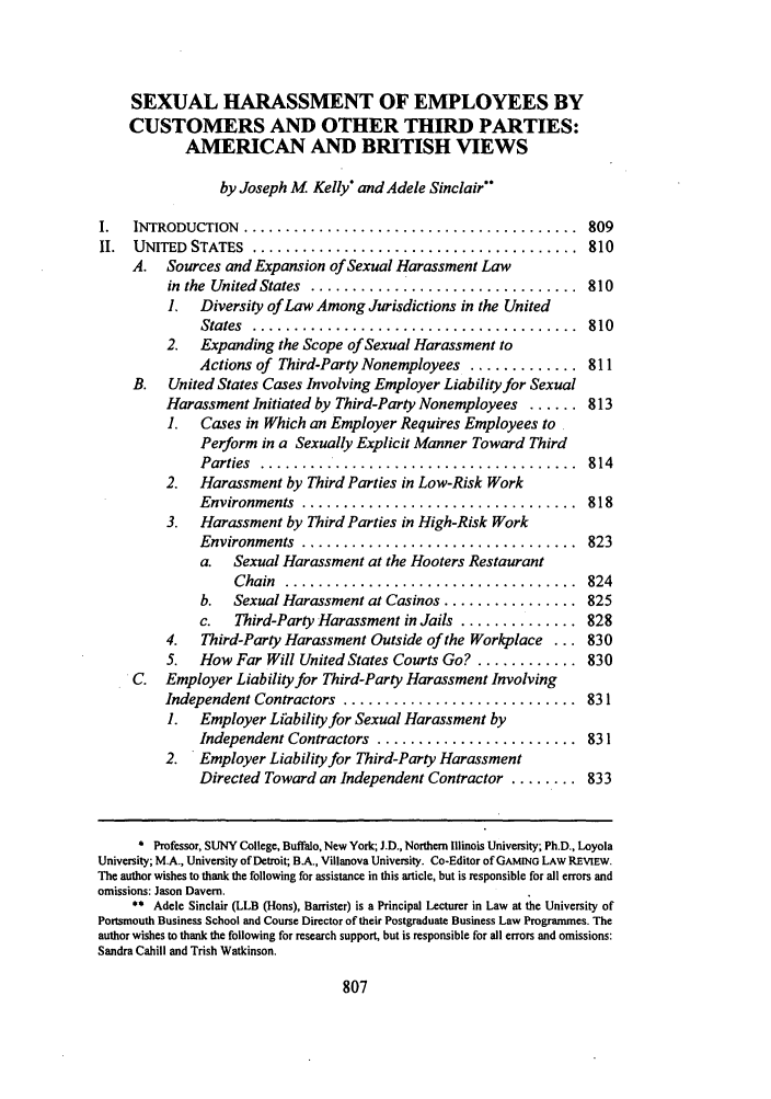 handle is hein.journals/text31 and id is 827 raw text is: SEXUAL HARASSMENT OF EMPLOYEES BY
CUSTOMERS AND OTHER THIRD PARTIES:
AMERICAN AND BRITISH VIEWS
by Joseph M Kelly* and Adele Sinclair
1.  INTRODUCTION  ........................................   809
II.  UNITED  STATES  .......................................  810
A. Sources and Expansion of Sexual Harassment Law
in  the  United  States  ................................  810
1. Diversity of Law Among Jurisdictions in the United
States  .......................................  810
2.  Expanding the Scope of Sexual Harassment to
Actions of Third-Party Nonemployees ............. 811
B. United States Cases Involving Employer Liability for Sexual
Harassment Initiated by Third-Party Nonemployees ...... 813
1.  Cases in Which an Employer Requires Employees to
Perform in a Sexually Explicit Manner Toward Third
Parties  ...................................814
2.  Harassment by Third Parties in Low-Risk Work
Environments  .................................  818
3.  Harassment by Third Parties in High-Risk Work
Environments  .................................  823
a.  Sexual Harassment at the Hooters Restaurant
C hain  ...................................  824
b.  Sexual Harassment at Casinos ................ 825
c.  Third-Party Harassment in Jails .............. 828
4.  Third-Party Harassment Outside of the Workplace ... 830
5.  How Far Will United States Courts Go? ............ 830
C. Employer Liability for Third-Party Harassment Involving
Independent Contractors  ............................  831
1.  Employer Li'ibility for Sexual Harassment by
Independent Contractors  ........................  831
2. Employer Liability for Third-Party Harassment
Directed Toward an Independent Contractor ........ 833
* Professor, SUNY College, Buffalo, New York; J.D., Northern Illinois University; Ph.D., Loyola
University; M.A., University of Detroit; B.A., Villanova University. Co-Editor of GAMING LAW REVIEW.
The author wishes to thank the following for assistance in this article, but is responsible for all errors and
omissions: Jason Davern.
** Adele Sinclair (LLB (Hons), Barrister) is a Principal Lecturer in Law at the University of
Portsmouth Business School and Course Director of their Postgraduate Business Law Programmes. The
author wishes to thank the following for research support, but is responsible for all errors and omissions:
Sandra Cahill and Trish Watkinson.


