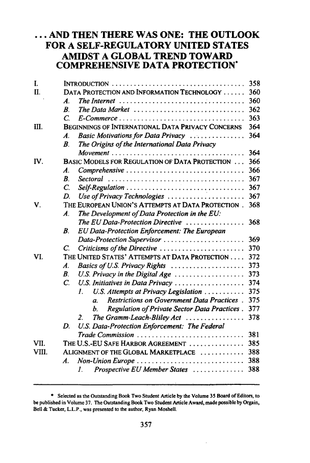 handle is hein.journals/text37 and id is 373 raw text is: ... AND THEN THERE WAS ONE: THE OUTLOOK
FOR A SELF-REGULATORY UNITED STATES
AMIDST A GLOBAL TREND TOWARD
COMPREHENSIVE DATA PROTECTION*
I.      INTRODUCTION  ....................................  358
II.     DATA PROTECTION AND INFORMATION TECHNOLOGY ...... 360
A.  The Internet  ..................................  360
B.  The Data Market  ..............................  362
C.  E-Commerce  ..................................  363
III.    BEGINNINGS OF INTERNATIONAL DATA PRIVACY CONCERNS 364
A. Basic Motivations for Data Privacy ............... 364
B. The Origins of the International Data Privacy
M ovement ....................................  364
IV.     BASIC MODELS FOR REGULATION OF DATA PROTECTION ... 366
A.  Comprehensive  ................................  366
B.  Sectoral  .....................................  367
C.  Self-Regulation  ................................  367
D. Use of Privacy Technologies ..................... 367
V.      THE EUROPEAN UNION'S ATTEMPTS AT DATA PROTECTION. 368
A. The Development of Data Protection in the EU:
The EU Data-Protection Directive ................ 368
B. EU Data-Protection Enforcement: The European
Data-Protection Supervisor ...................... 369
C.  Criticisms of the Directive  .......................  370
VI.     THE UNITED STATES' A'ITEMPTS AT DATA PROTECTION .... 372
A. Basics of U.S. Privacy Rights .................... 373
B. US. Privacy in the Digital Age ................... 373
C. U.S. Initiatives in Data Privacy ................... 374
1.  U.S. Attempts at Privacy Legislation ........... 375
a. Restrictions on Government Data Practices . 375
b. Regulation of Private Sector Data Practices. 377
2.  The Gramm-Leach-Bliley Act ................ 378
D. US. Data-Protection Enforcement: The Federal
Trade Commission  .............................  381
VII.    THE U.S.-EU SAFE HARBOR AGREEMENT ............... 385
VIII.   ALIGNMENT OF THE GLOBAL MARKETPLACE ............ 388
A.  Non-Union Europe .............................  388
1.  Prospective EU Member States .............. 388
* Selected as the Outstanding Book Two Student Article by the Volume 35 Board of Editors, to
be published in Volume 37. The Outstanding Book Two Student Article Award, made possible by Orgain,
Bell & Tucker, L.L.P., was presented to the author, Ryan Moshell.


