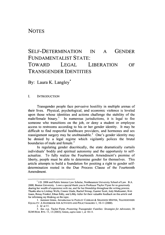 handle is hein.journals/tfcl12 and id is 105 raw text is: NOTESSELF-DETERMINATION                         IN       A        GENDERFUNDAMENTALIST STATE:TOWARD                 LEGAL              LIBERATION                   OFTRANSGENDER IDENTITIESBy: Laura K. Langley*I.    INTRODUCTIONTransgender people face pervasive hostility in multiple arenas oftheir lives. Physical, psychological, and economic violence is leveledupon those whose identities and actions challenge the stability of themale/female binary.'     In numerous jurisdictions, it is legal to firesomeone who transitions on the job, or deny a student or employeeaccess to restrooms according to his or her gender identity. It may bedifficult to find respectful healthcare providers, and hormones and sexreassignment surgery may be unobtainable.2 One's gender identity maybe denied by a legal regime which vigilantly polices the brutalboundaries of male and female.3In regulating gender diacritically, the state dramatically curtailsindividuals' bodily and spiritual autonomy and the opportunity to self-actualize. To fully realize the Fourteenth Amendment's promise ofliberty, people must be able to determine gender for themselves. Thisarticle attempts to build a foundation for positing a right to gender self-determination rooted in the Due Process Clause of the FourteenthAmendment.. J.D. 2006 and Public Interest Law Scholar, Northeastern University School of Law. B.A.2000, Boston University. I owe a special thank you to Professor Taylor Flynn for so generouslysharing her wealth of experience with me, and for her friendship throughout the writing process.Thanks also to Lindsay Wells, Connie Utada, Rachel Stroup, Gunner Scott, Jody Marksamer, KimJones, Renay Frankel, Ethan Eddy, and Libby Adler for their valuable feedback on this article andfor informing my thinking on the topic.1. Jamison Green, Introduction to PAISLEY CURRAH & SHANNON MINTER, TRANSGENDEREQUALITY: A HANDBOOK FOR ACTIVISTS AND POLICYMAKERS 1, 10-1 I(2000).2. Id. at 11.3. See, e.g.. Taylor Flynn, Protecting Transgender Families: Strategies for Advocates, 30SUM HUM. RTS. 11, 13 (2003); Green, supra note 1, at 10-11.