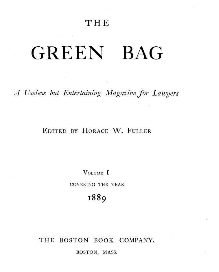 handle is hein.journals/tgb1 and id is 1 raw text is: THEGREENBAGJ Useless but Entertaining Magazine for LawyersEDITED BY HORACE W. FULLERVOLUME ICOVERING THE YEAR1889THE BOSTON BOOK COMPANY.BOSTON, MASS,