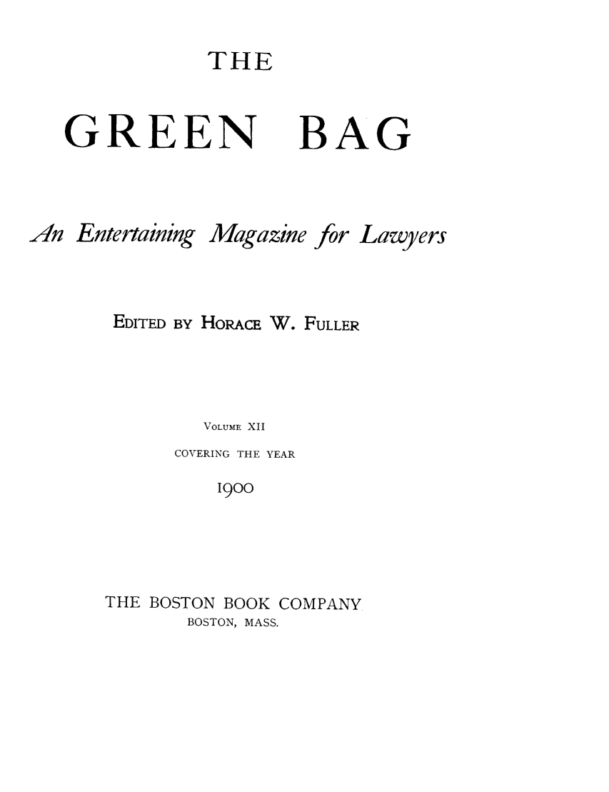 handle is hein.journals/tgb12 and id is 1 raw text is: THEGREENBAGAn EntertainingMagazinefor LawyersEDITED BY HORACE W. FULLERVOLUME XIICOVERING THE YEAR1900THE BOSTON BOOK COMPANYBOSTON, MASS.