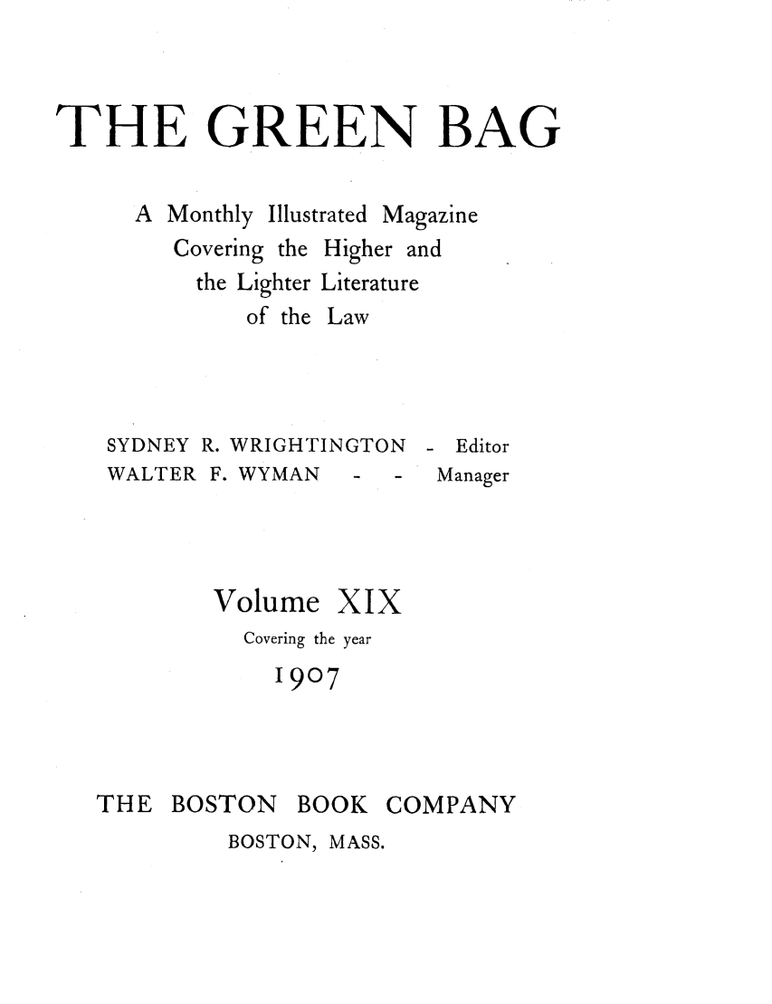 handle is hein.journals/tgb19 and id is 1 raw text is: THE GREEN BAGA Monthly Illustrated MagazineCovering the Higher andthe Lighter Literatureof the LawSYDNEY R. WRIGHTINGTONWALTER F. WYMAN  - -Volume XIXCovering the year1907- EditorManagerTHE BOSTON BOOK COMPANYBOSTON, MASS.
