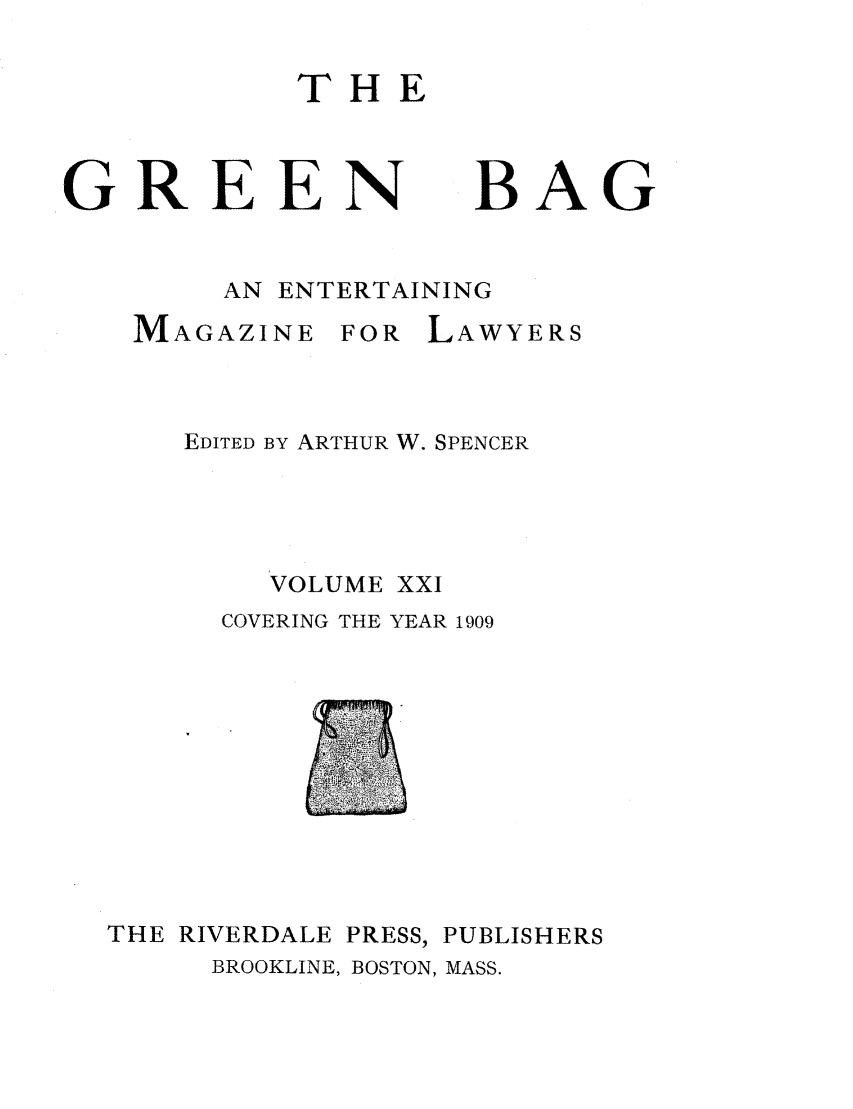 handle is hein.journals/tgb21 and id is 1 raw text is: THEGREEN BAGAN ENTERTAININGMAGAZINEFOR LAWYERSEDITED BY ARTHUR W. SPENCERVOLUME XXICOVERING THE YEAR 1909THE RIVERDALEPRESS,PUBLISHERSBROOKLINE, BOSTON, MASS.