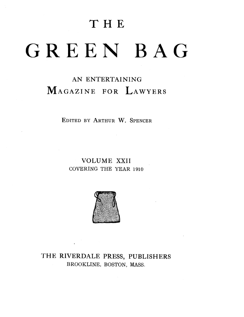 handle is hein.journals/tgb22 and id is 1 raw text is: THEGREEN BAGAN ENTERTAININGMAGAZINE FOR LAWYERSEDITED BY ARTHUR W. SPENCERVOLUME XXIICOVERING THE YEAR 1910THE RIVERDALE PRESS, PUBLISHERSBROOKLINE, BOSTON, MASS.