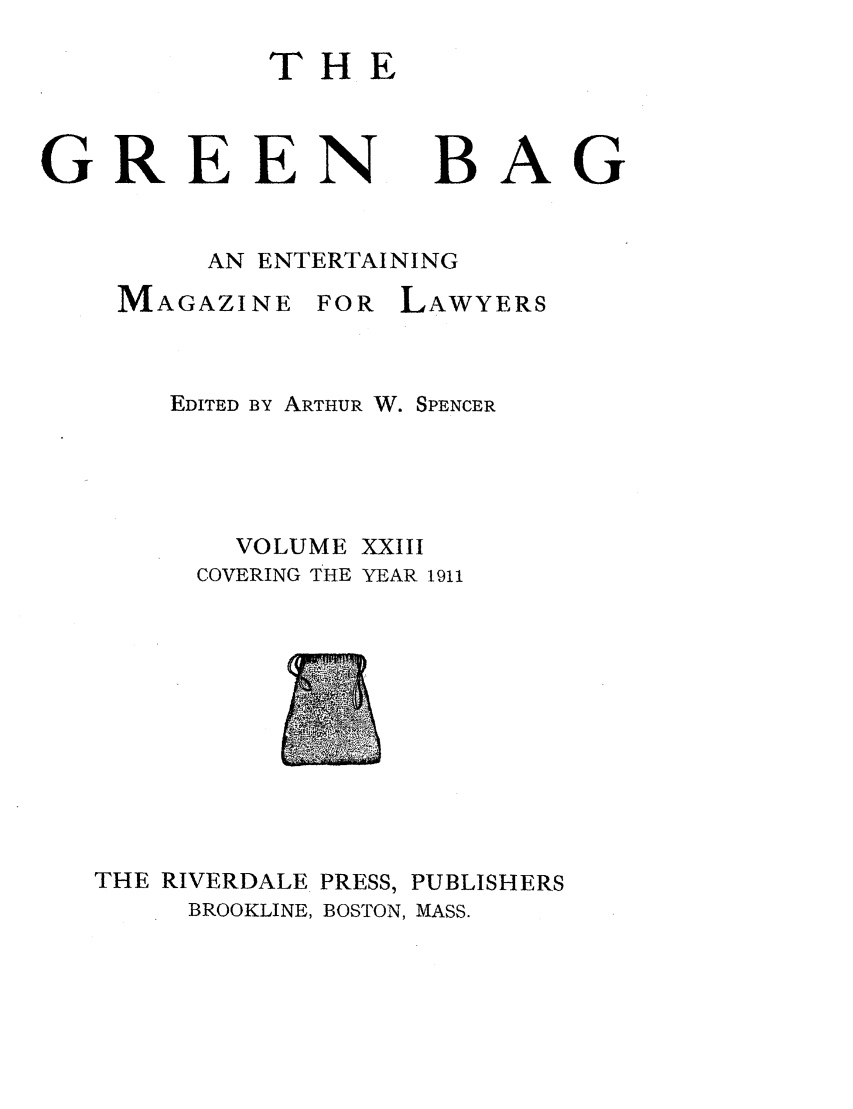 handle is hein.journals/tgb23 and id is 1 raw text is: THEGREEN BAGAN ENTERTAININGMAGAZINEFOR LAWYERSEDITED BY ARTHUR W. SPENCERVOLUME XXIIICOVERING THE YEAR 1911THE RIVERDALE PRESS,BROOKLINE, BOSTON,PUBLISHERSMASS.