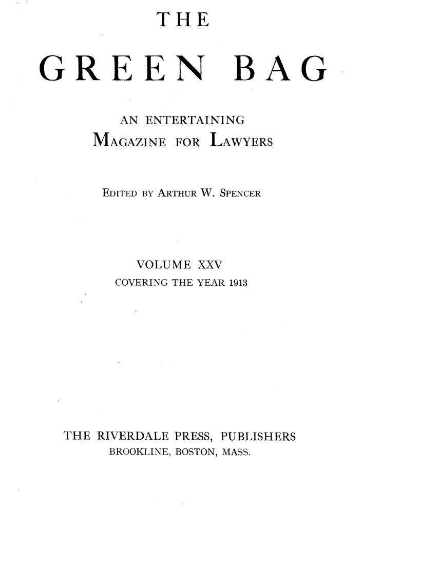 handle is hein.journals/tgb25 and id is 1 raw text is: THEGREEN BAGAN ENTERTAININGMAGAZINEFOR LAWYERSEDITED BY ARTHUR W. SPENCERVOLUME XXVCOVERING THE YEAR 1913THE RIVERDALE PRESS, PUBLISHERSBROOKLINE, BOSTON, MASS.