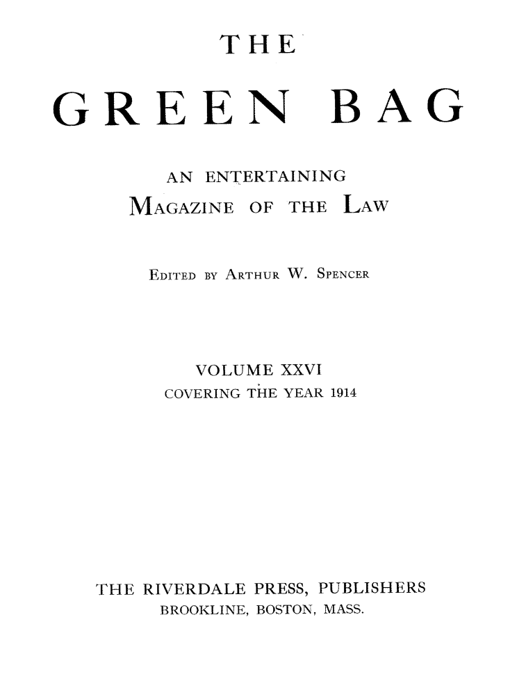 handle is hein.journals/tgb26 and id is 3 raw text is: THEGREEN      BAGAN ENTERTAININGMAGAZINE OFTHE LAWEDITED BY ARTHUR W. SPENCERVOLUME XXVICOVERING TiE YEAR 1914THE RIVERDALE PRESS, PUBLISHERSBROOKLINE, BOSTON, MASS.