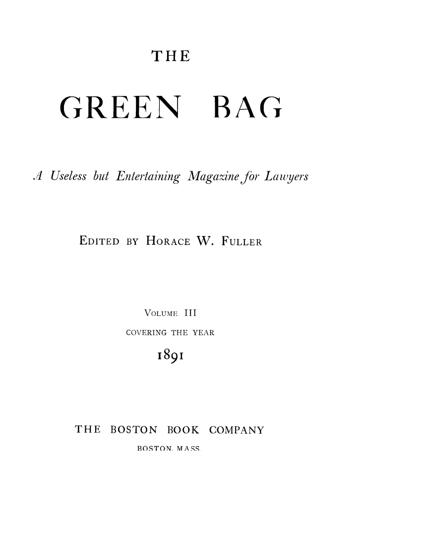handle is hein.journals/tgb3 and id is 1 raw text is: THEGREENBAG.4 Useless but Entertaining Magazinef or LawyersEDITED BY HORACE W. FULLERVOLUME IIICOVERING THE YEAR1891THE BOSTON BOOK COMPANYBOSTON. MASS