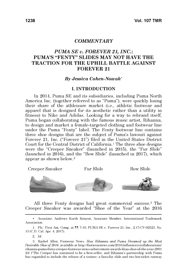 handle is hein.journals/thetmr107 and id is 1282 raw text is: 


Vol. 107 TMR


                       COMMENTARY

             PUMA SE v. FOREVER 21, INC.:
    PUMA'S FENTY SLIDES MAY NOT HAVE THE
    TRACTION FOR THE UPHILL BATTLE AGAINST
                        FOREVER 21

                  By Jessica  Cohen-Nowak*

                     I. INTRODUCTION
    In 2014, Puma  SE and its subsidiaries, including Puma North
America  Inc. (together referred to as Puma), were quickly losing
their share of the athleisure market (i.e., athletic footwear and
apparel that is designed for its aesthetic rather than a utility in
fitness) to Nike and Adidas. Looking for a way to rebrand itself,
Puma  began  collaborating with the famous music artist, Rihanna,
to design and market a female-targeted clothing and footwear line
under  the Puma  Fenty label. The Fenty footwear line contains
three shoe designs that are the subject of Puma's lawsuit against
Forever 21, Inc. (Forever 21) filed in the United States District
Court for the Central District of California.' The three shoe designs
were  the Creeper Sneaker (launched in 2015), the Fur Slide
(launched in 2016), and the Bow Slide (launched in 2017), which
appear as shown below.2

Creeper  Sneaker           Fur Slide            Bow  Slide






    All three Fenty designs had  great commercial success.3 The
Creeper  Sneaker was  awarded  Shoe  of the Year at the 2016

    * Associate, Andrews Kurth Kenyon, Associate Member, International Trademark
Association.
    1. Pls.' First Am. Comp. at ¶ 7- 10, PUMA SE v. Forever 21, Inc., 2:17-CV-02523, No.
13 (C.D. Cal. Apr. 4, 2017).
   2. Id.
   3. Rachel Allen, Footwear News, How Rihanna and Puma Dreamed up the Most
Desirable Shoe of 2016, available at http://footwearnews.com/2016/influencers/collaborations/
rihanna-puma-fenty-creeper-footwear-news-achievement-awards-fnaa-shoe-of-the-year-2801
24/ (The Creeper has continued to be a best-seller, and Rihanna's partnership with Puma
has expanded to include the release of a trainer, a faux-fur slide and two hot-ticket runway


1238


