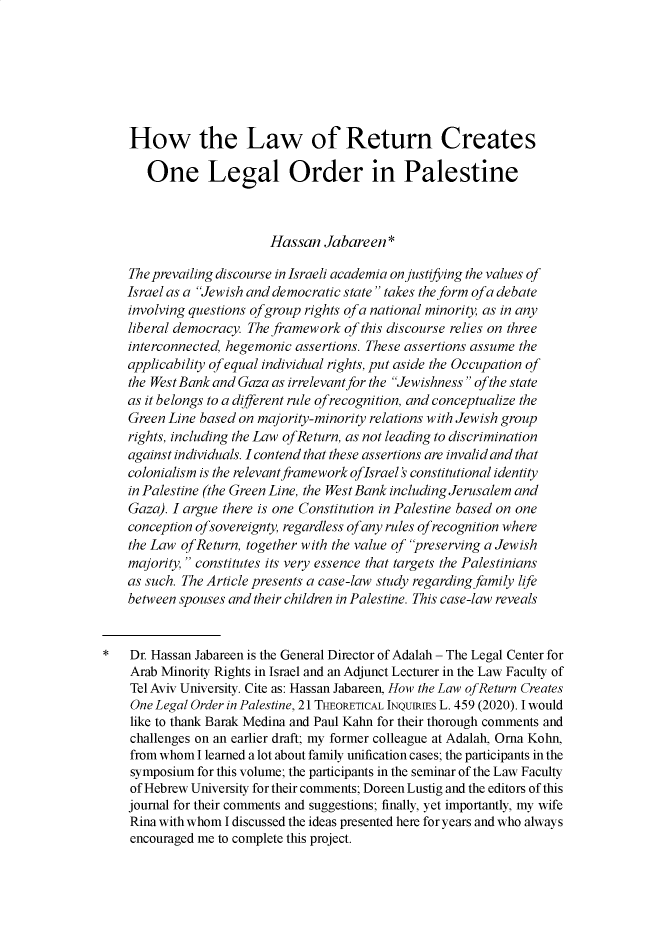 handle is hein.journals/thinla21 and id is 478 raw text is:     How the Law of Return Creates       One Legal Order in Palestine                          Hassan  Jabareen  *    The prevailing discourse in Israeli academia on justifying the values of    Israel as a Jewish and democratic state takes the form ofa debate    involving questions ofgroup rights ofa national minority, as in any    liberal democracy. The framework of this discourse relies on three    interconnected, hegemonic assertions. These assertions assume the    applicability ofequal individual rights, put aside the Occupation of    the West Bank and Gaza as irrelevant for the Jewishness ofthe state    as it belongs to a different rule of recognition, and conceptualize the    Green Line based on majority-minority relations with Jewish group    rights, including the Law ofReturn, as not leading to discrimination    against individuals. I contend that these assertions are invalid and that    colonialism is the relevant framework oflsrael   constitutional identity    in Palestine (the Green Line, the West Bank including Jerusalem and    Gaza). I argue there is one Constitution in Palestine based on one    conception ofsovereignty, regardless ofany rules ofrecognition where    the Law ofReturn, together with the value of preserving a Jewish    majority,  constitutes its very essence that targets the Palestinians    as such. The Article presents a case-law study regarding family life    between spouses and their children in Palestine. This case-law reveals*   Dr. Hassan Jabareen is the General Director of Adalah - The Legal Center for    Arab Minority Rights in Israel and an Adjunct Lecturer in the Law Faculty of    Tel Aviv University. Cite as: Hassan Jabareen, How the Law ofReturn Creates    One Legal Order in Palestine, 21 THEORETICAL INQUIRIES L. 459 (2020). I would    like to thank Barak Medina and Paul Kahn for their thorough comments and    challenges on an earlier draft; my former colleague at Adalah, Orna Kohn,    from whom I learned a lot about family unification cases; the participants in the    symposium for this volume; the participants in the seminar of the Law Faculty    of Hebrew University for their comments; Doreen Lustig and the editors of this    journal for their comments and suggestions; finally, yet importantly, my wife    Rina with whom I discussed the ideas presented here for years and who always    encouraged me to complete this project.