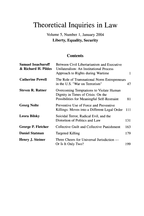 handle is hein.journals/thinla5 and id is 1 raw text is: Theoretical Inquiries in Law
Volume 5, Number 1, January 2004
Liberty, Equality, Security
Contents

Samuel Issacharoff
& Richard H. Pildes
Catherine Powell
Steven R. Ratner
Georg Nolte
Leora Bilsky
George P. Fletcher
Daniel Statman
Henry J. Steiner

Between Civil Libertarianism and Executive
Unilateralism: An Institutional Process
Approach to Rights during Wartime         1
The Role of Transnational Norm Entrepreneurs
in the U.S. War on Terrorism           47
Overcoming Temptations to Violate Human
Dignity in Times of Crisis: On the
Possibilities for Meaningful Self-Restraint  81
Preventive Use of Force and Preventive
Killings: Moves into a Different Legal Order Ill
Suicidal Terror, Radical Evil, and the
Distortion of Politics and Law          131
Collective Guilt and Collective Punishment  163
Targeted Killing                        179
Three Cheers for Universal Jurisdiction -
Or Is It Only Two?                      199


