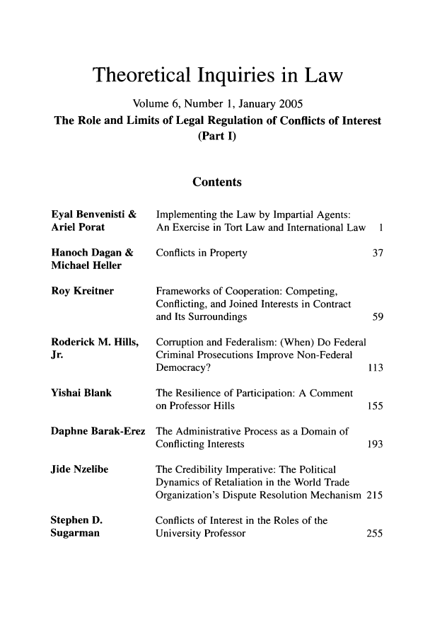 handle is hein.journals/thinla6 and id is 1 raw text is: Theoretical Inquiries in Law
Volume 6, Number 1, January 2005
The Role and Limits of Legal Regulation of Conflicts of Interest
(Part I)
Contents

Eyal Benvenisti &
Ariel Porat
Hanoch Dagan &
Michael Heller
Roy Kreitner
Roderick M. Hills,
Jr.
Yishai Blank
Daphne Barak-Erez
Jide Nzelibe
Stephen D.
Sugarman

Implementing the Law by Impartial Agents:
An Exercise in Tort Law and International Law  1
Conflicts in Property                   37
Frameworks of Cooperation: Competing,
Conflicting, and Joined Interests in Contract
and Its Surroundings                    59
Corruption and Federalism: (When) Do Federal
Criminal Prosecutions Improve Non-Federal
Democracy?                              113
The Resilience of Participation: A Comment
on Professor Hills                     155
The Administrative Process as a Domain of
Conflicting Interests                  193
The Credibility Imperative: The Political
Dynamics of Retaliation in the World Trade
Organization's Dispute Resolution Mechanism 215
Conflicts of Interest in the Roles of the
University Professor                   255


