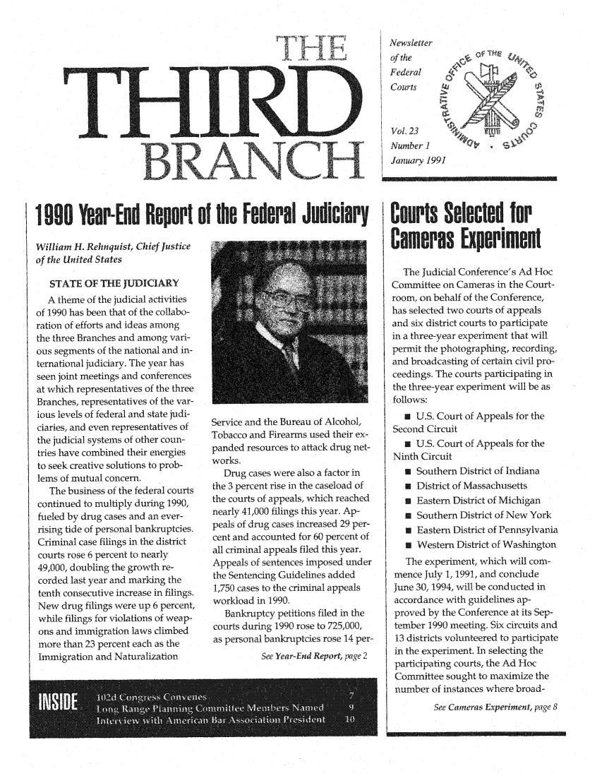 handle is hein.journals/thirdbran23 and id is 1 raw text is: i.log  Year-End Report ot the eeral JudiciaryWilliam H. Rehnquist, Chief Justiceof the United StatesSTATE OF THE JUDICIARYA theme of the judicial activitiesof 1990 has been that of the collabo-ration of efforts and ideas amongthe three Branches and among vari-ous segments of the national and in-ternational judiciary. The year hasseen joint meetings and conferencesat which representatives of the threeBranches, representatives of the var-ious levels of federal and state judi-ciaries, and even representatives ofthe judicial systems of other coun-tries have combined their energiesto seek creative solutions to prob-lems of mutual concern.The business of the federal courtscontinued to multiply during 1990,fueled by drug cases and an ever-rising tide of personal bankruptcies.Criminal case filings in the districtcourts rose 6 percent to nearly49,000, doubling the growth re-corded last year and marking thetenth consecutive increase in filings.New drug filings were up 6 percent,while filings for violations of weap-ons and immigration laws climbedmore than 23 percent each as theImmigration and NaturalizationService and the Bureau of Alcohol,Tobacco and Firearms used their ex-panded resources to attack drug net-works.Drug cases were also a factor inthe 3 percent rise in the caseload ofthe courts of appeals, which reachednearly 41,000 filings this year. Ap-peals of drug cases increased 29 per-cent and accounted for 60 percent ofall criminal appeals filed this year.Appeals of sentences imposed underthe Sentencing Guidelines added1,750 cases to the criminal appealsworkload in 1990.Bankruptcy petitions filed in thecourts during 1990 rose to 725,000,as personal bankruptcies rose 14 per-See Year-End Report, page 2B CHSee Cameras Experiment, page 8Newsletterof theFederalCourts4Vol. 23Number 1January 1991Curts Selected forCameras Experime tThe Judicial Conference's Ad HocCommittee on Cameras in the Court-room, on behalf of the Conference,has selected two courts of appealsand six district courts to participatein a three-year experiment that willpermit the photographing, recording,and broadcasting of certain civil pro-ceedings. The courts participating inthe three-year experiment will be asfollows:m U.S. Court of Appeals for theSecond Circuitn U.S. Court of Appeals for theNinth Circuit] Southern District of Indiana* District of Massachusetts Eastern District of Michigans Southern District of New York*1 Eastern District of Pennsylvanian Western District of WashingtonThe experiment, which will com-mence July 1, 1991, and concludeJune 30, 1994, will be conducted inaccordance with guidelines ap-proved by the Conference at its Sep-tember 1990 meeting. Six circuits and13 districts volunteered to participatein the experiment. In selecting theparticipating courts, the Ad HocCommittee sought to maximize thenumber of instances where broad-