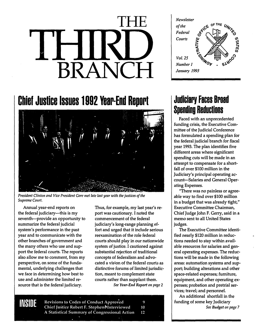 handle is hein.journals/thirdbran25 and id is 1 raw text is: THEBRANCHNewsletterof theFederal     4CCourtsVol. 25Number 1January 1993Chief Justice Issues 1002 Year-End ReportPresident Clinton and Vice President Gore met late last year with the justices of theSupreme Court.Annual year-end reports onthe federal judiciary-this is myseventh-provide an opportunity tosummarize the federal judicialsystem's performance in the pastyear and to communicate with theother branches of government andthe many others who use and sup-port the federal courts. The reportsalso allow me to comment, from myperspective, on some of the funda-mental, underlying challenges thatwe face in determining how best touse and administer the limited re-source that is the federal judiciary.Thus, for example, my last year's re-port was cautionary. I noted thecommencement of the federaljudiciary's long-range planning ef-fort and urged that it include seriousreexamination of the role federalcourts should play in our nationwidesystem of justice. I cautioned againstsubstantial rejection of traditionalconcepts of federalism and advo-cated a vision of the federal courts asdistinctive forums of limited jurisdic-tion, meant to complement statecourts rather than supplant them.See Year-End Report on page 2A      Stsia  Snir  of Cog esoa cin 1Judiciary Faces BroedSpending ReductionsFaced with an unprecedentedfunding crisis, the Executive Com-mittee of the Judicial Conferencehas formulated a spending plan forthe federal judicial branch for fiscalyear 1993. The plan identifies fivedifferent areas where significantspending cuts will be made in anattempt to compensate for a short-fall of over $100 million in theJudiciary's principal operating ac-count-Salaries and General Oper-ating Expenses.There was no painless or agree-able way to find over $100 millionin a budget that was already tight,Executive Committee Chairman,Chief Judge John F. Gerry, said in amemo sent to all United Statesjudges.The Executive Committee identi-fied nearly $120 million in reduc-tions needed to stay within avail-able resources for salaries and gen-eral operating expenses. The reduc-tions will be made in the followingareas: automation systems and sup-port; building alterations and otherspace-related expenses; furniture,equipment, and other operating ex-penses; probation and pretrial ser-vices; travel; and personnel.An additional shortfall in thefunding of some key JudiciarySee Budget on page 7
