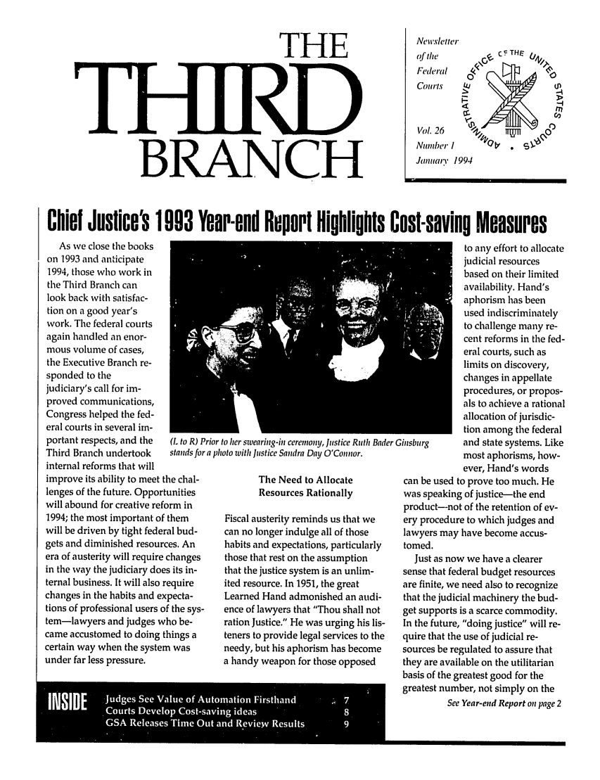 handle is hein.journals/thirdbran26 and id is 1 raw text is: THEB   R.A     iN[  C     I         imae' 1994Chief Justice's 1993 Year-end Report Highlights Cost-saving MeasuresAs we close the bookson 1993 and anticipate1994, those who work inthe Third Branch canlook back with satisfac-tion on a good year'swork. The federal courtsagain handled an enor-mous volume of cases,the Executive Branch re-sponded to thejudiciary's call for im-proved communications,Congress helped the fed-eral courts in several im-portant respects, and theThird Branch undertookinternal reforms that willimprove its ability to meet the chal-lenges of the future. Opportunitieswill abound for creative reform in1994; the most important of themwill be driven by tight federal bud-gets and diminished resources. Anera of austerity will require changesin the way the judiciary does its in-ternal business. It will also requirechanges in the habits and expecta-tions of professional users of the sys-tem-lawyers and judges who be-came accustomed to doing things acertain way when the system wasunder far less pressure.(L to R) Prior to her swearing-in creimony, Justice Ruth Bader Cstands for a photo with Justice Sandra Day O'Cotor.The Need to AllocateResources RationallyFiscal austerity reminds us that wecan no longer indulge all of thosehabits and expectations, particularlythose that rest on the assumptionthat the justice system is an unlim-ited resource. In 1951, the greatLearned Hand admonished an audi-ence of lawyers that Thou shall notration Justice. He was urging his lis-teners to provide legal services to theneedy, but his aphorism has becomea handy weapon for those opposedto any effort to allocatejudicial resourcesbased on their limitedavailability. Hand'saphorism has beenused indiscriminatelyto challenge many re-cent reforms in the fed-eral courts, such aslimits on discovery,changes in appellateprocedures, or propos-als to achieve a rationalallocation of jurisdic-tion among the federalinsburg      and state systems. Likemost aphorisms, how-ever, Hand's wordscan be used to prove too much. Hewas speaking of justice-the endproduct-not of the retention of ev-ery procedure to which judges andlawyers may have become accus-tomed.Just as now we have a clearersense that federal budget resourcesare finite, we need also to recognizethat the judicial machinery the bud-get supports is a scarce commodity.In the future, doing justice will re-quire that the use of judicial re-sources be regulated to assure thatthey are available on the utilitarianbasis of the greatest good for thegreatest number, not simply on theSee Year-end Report on page 2