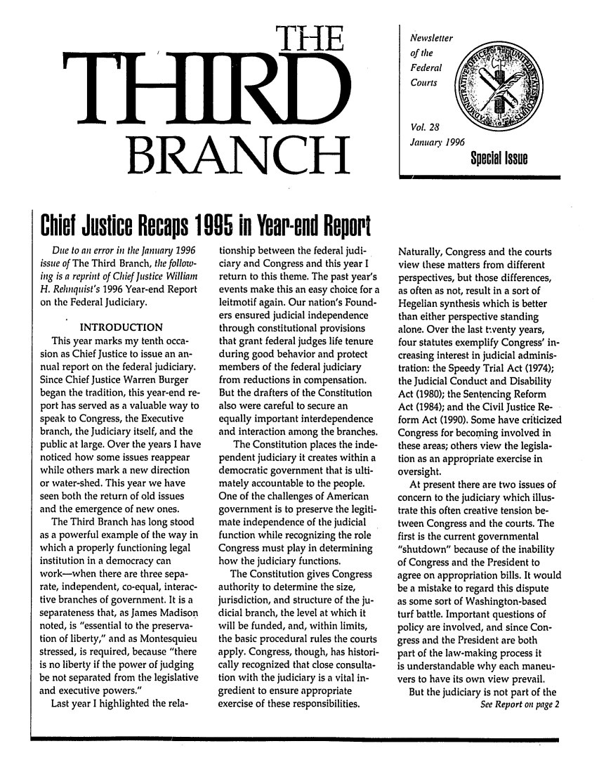 handle is hein.journals/thirdbran28 and id is 1 raw text is: THEBRANCHNewsletterof tileFederalCourtsVoL 28January 1996Special IssueChief Justice Recaps 1005 in Year-end ReportDue to an error in the January 1996issue of The Third Branch, the folloz-ing is a reprint of Chief Justice WilliamH. Rehnquist's 1996 Year-end Reporton the Federal Judiciary.INTRODUCTIONThis year marks my tenth occa-sion as Chief Justice to issue an an-nual report on the federal judiciary.Since Chief Justice Warren Burgerbegan the tradition, this year-end re-port has served as a valuable way tospeak to Congress, the Executivebranch, the Judiciary itself, and thepublic at large. Over the years I havenoticed how some issues reappearwhile others mark a new directionor water-shed. This year we haveseen both the return of old issuesand the emergence of new ones.The Third Branch has long stoodas a powerful example of the way inwhich a properly functioning legalinstitution in a democracy canwork-when there are three sepa-rate, independent, co-equal, interac-tive branches of government. It is aseparateness that, as James Madisonnoted, is essential to the preserva-tion of liberty, and as Montesquieustressed, is required, because thereis no liberty if the power of judgingbe not separated from the legislativeand executive powers.Last year I highlighted the rela-tionship between the federal judi-ciary and Congress and this year Ireturn to this theme. The past year'sevents make this an easy choice for aleitmotif again. Our nation's Found-ers ensured judicial independencethrough constitutional provisionsthat grant federal judges life tenureduring good behavior and protectmembers of the federal judiciaryfrom reductions in compensation.But the drafters of the Constitutionalso were careful to secure anequally important interdependenceand interaction among the branches.The Constitution places the inde-pendent judiciary it creates within ademocratic government that is ulti-mately accountable to the people.One of the challenges of Americangovernment is to preserve the legiti-mate independence of the judicialfunction while recognizing the roleCongress must play in determininghow the judiciary functions.The Constitution gives Congressauthority to determine the size,jurisdiction, and structure of the ju-dicial branch, the level at which itwill be funded, and, within limits,the basic procedural rules the courtsapply. Congress, though, has histori-cally recognized that close consulta-tion with the judiciary is a vital in-gredient to ensure appropriateexercise of these responsibilities.Naturally, Congress and the courtsview these matters from differentperspectives, but those differences,as often as not, result in a sort ofHegelian synthesis which is betterthan either perspective standingalone. Over the last twenty years,four statutes exemplify Congress' in-creasing interest in judicial adminis-tration: the Speedy Trial Act (1974);the Judicial Conduct and DisabilityAct (1980); the Sentencing ReformAct (1984); and the Civil Justice Re-form Act (1990). Some have criticizedCongress for becoming involved inthese areas; others view the legisla-tion as an appropriate exercise inoversight.At present there are two issues ofconcern to the judiciary which illus-trate this often creative tension be-tween Congress and the courts. Thefirst is the current governmentalshutdown because of the inabilityof Congress and the President toagree on appropriation bills. It wouldbe a mistake to regard this disputeas some sort of Washington-basedturf battle. Important questions ofpolicy are involved, and since Con-gress and the President are bothpart of the law-making process itis understandable why each maneu-vers to have its own view prevail.But the judiciary is not part of theSee Report on page 2