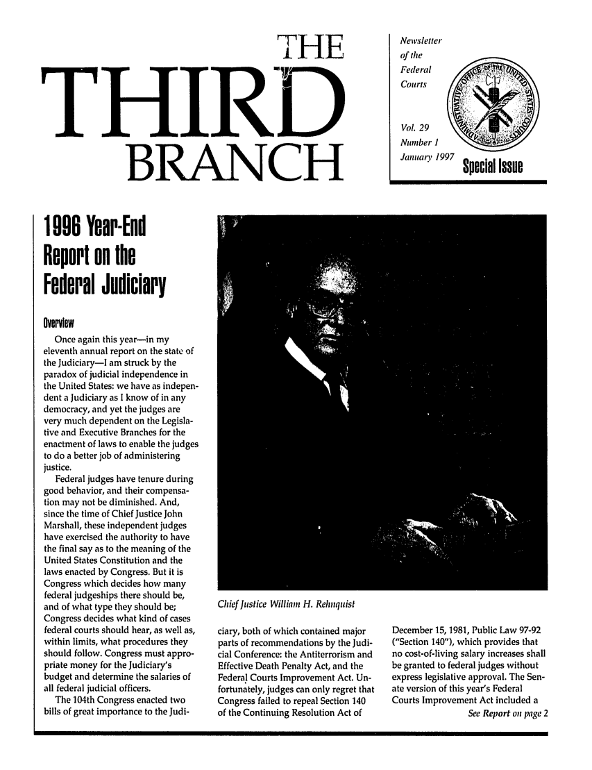 handle is hein.journals/thirdbran29 and id is 1 raw text is: THETHIRDBRANCH1090 Year-EndReport on theFederal JudiciaryOverviewNewsletterof theFederalCourts          'YVol. 29Number IJanuary 1997 Special IssueOnce again this year-in myeleventh annual report on the state ofthe Judiciary-I am struck by theparadox of judicial independence inthe United States: we have as indepen-dent a Judiciary as I know of in anydemocracy, and yet the judges arevery much dependent on the Legisla-tive and Executive Branches for theenactment of laws to enable the judgesto do a better job of administeringjustice.Federal judges have tenure duringgood behavior, and their compensa-tion may not be diminished. And,since the time of Chief Justice JohnMarshall, these independent judgeshave exercised the authority to havethe final say as to the meaning of theUnited States Constitution and thelaws enacted by Congress. But it isCongress which decides how manyfederal judgeships there should be,and of what type they should be;Congress decides what kind of casesfederal courts should hear, as well as,within limits, what procedures theyshould follow. Congress must appro-priate money for the Judiciary'sbudget and determine the salaries ofall federal judicial officers.The 104th Congress enacted twobills of great importance to the Judi-Chief Justice William H. Relnquistciary, both of which contained majorparts of recommendations by the Judi-cial Conference: the Antiterrorism andEffective Death Penalty Act, and theFederal Courts Improvement Act. Un-fortunately, judges can only regret thatCongress failed to repeal Section 140of the Continuing Resolution Act ofDecember 15, 1981, Public Law 97-92(Section 140), which provides thatno cost-of-living salary increases shallbe granted to federal judges withoutexpress legislative approval. The Sen-ate version of this year's FederalCourts Improvement Act included aSee Report on page 2