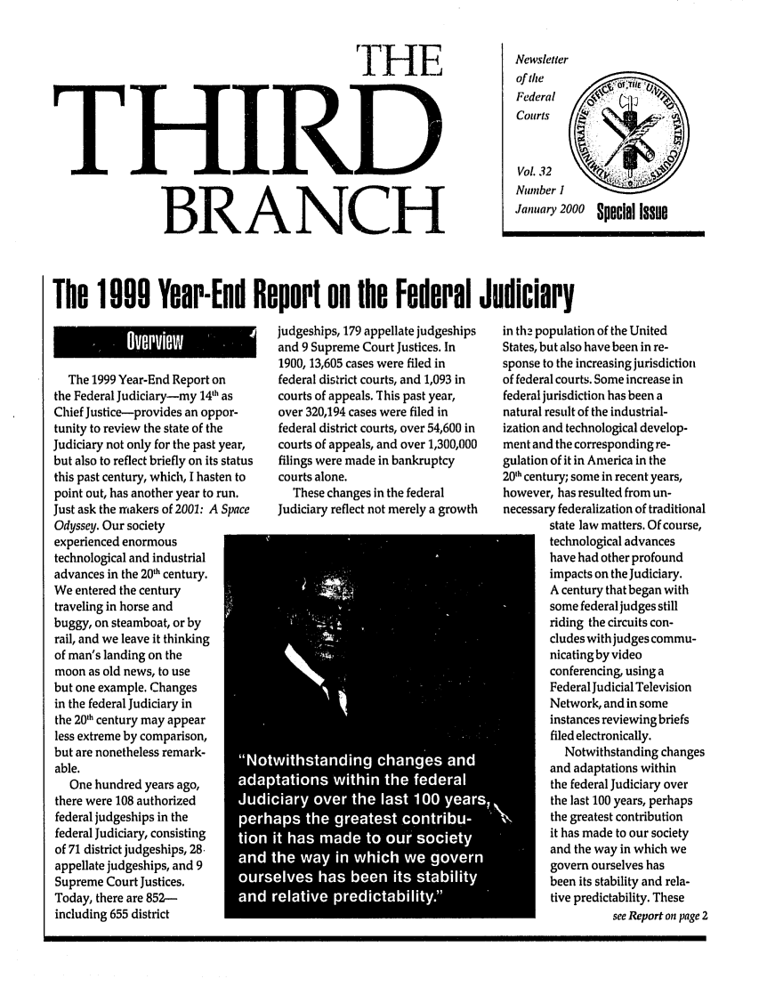 handle is hein.journals/thirdbran32 and id is 1 raw text is: TrHFTHIRDBRANCHNewsletterof theFederalCourts    k 4Vol. 32Ntmber IJanuary 2000  Special IssueThe 1009 Year-End Report on the Federal JudiciaryThe 1999 Year-End Report onthe Federal Judiciary-my 14th asChief Justice-provides an oppor-tunity to review the state of theJudiciary not only for the past year,but also to reflect briefly on its statusthis past century, which, I hasten topoint out, has another year to run.Just ask the makers of 2001: A SpaceOdyssey. Our societyexperienced enormoustechnological and industrialadvances in the 20th century.We entered the centurytraveling in horse andbuggy, on steamboat, or byrail, and we leave it thinkingof man's landing on themoon as old news, to usebut one example. Changesin the federal Judiciary inthe 201h century may appearless extreme by comparison,but are nonetheless remark-able.One hundred years ago,there were 108 authorizedfederal judgeships in thefederal Judiciary, consisting   0of 71 district judgeships, 28.appellate judgeships, and 9Supreme Court Justices.Today, there are 852-including 655 districtjudgeships, 179 appellate judgeshipsand 9 Supreme Court Justices. In1900, 13,605 cases were filed infederal district courts, and 1,093 incourts of appeals. This past year,over 320,194 cases were filed infederal district courts, over 54,600 incourts of appeals, and over 1,300,000filings were made in bankruptcycourts alone.These changes in the federalJudiciary reflect not merely a growth*       *  66-1W,.6ihtadn           chne        and6.6aton     wihi th      federaldiir  ove   the     lat10yasras     th  grats      c- S.b-- it haSaet        u    oitU           -h wyil.chw gvrin th2 population of the UnitedStates, but also have been in re-sponse to the increasing jurisdictionof federal courts. Some increase infederal jurisdiction has been anatural result of the industrial-ization and technological develop-ment and the corresponding re-gulation of it in America in the20h century; some in recent years,however, has resulted from un-necessary federalization of traditionalstate law matters. Of course,technological advanceshave had other profoundimpacts on the Judiciary.A century that began withsome federal judges stillriding the circuits con-cludes with judges commu-nicating by videoconferencing, using aFederal Judicial TelevisionNetwork, and in someinstances reviewing briefsfiled electronically.Notwithstanding changesand adaptations withinthe federal Judiciary overthe last 100 years, perhapsthe greatest contributionit has made to our societyand the way in which wegovern ourselves hasbeen its stability and rela-tive predictability. Thesesee Report on page 2