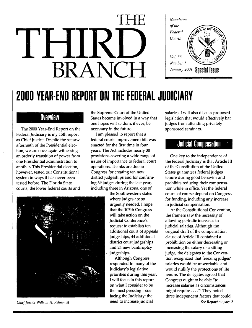 handle is hein.journals/thirdbran33 and id is 1 raw text is: THETHIRDBRANCHNewsletterof th             of Ti: ltVOL.33                     rNumber 1J,,,,,,.;. 2001 Special Issue2000 YEAR-END REPORT ON THE FEDERAL JUDICIARYThe 2000 Year-End Report on theFederal Judiciary is my 15th reportas Chief Justice. Despite the seesawaftermath of the Presidential elec-tion, we are once again witnessingan orderly transition of power fromone Presidential administration toanother. This Presidential election,however, tested our Constitutionalsystem in ways it has never beentested before. The Florida Statecourts, the lower federal courts andChief Justice William H. Reliquistthe Supreme Court of the UnitedStates became involved in a way thatone hopes will seldom, if ever, benecessary in the future.I am pleased to report that afederal courts improvement bill wasenacted for the first time in fouryears. The Act includes nearly 30provisions covering a wide range ofissues of importance to federal courtoperations. Thanks are due toCongress for creating ten newdistrict judgeships and for confirm-ing 39 judges during the last year,including three in Arizona, one ofthe Southwestern stateswhere judges are sourgently needed. I hopethat the 107th Congresswill take action on theJudicial Conference'srequest to establish tenadditional court of appealsjudgeships, 44 additionaldistrict court judgeshipsand 24 new bankruptcyjudgeships.Although Congressresponded to many of theJudiciary's legislativepriorities during this year,I will focus in this reporton what I consider to bethe most pressing issuefacing the Judiciary: theneed to increase judicialsalaries. I will also discuss proposedlegislation that would effectively barjudges from attending privatelysponsored seminars.One key to the independence ofthe federal Judiciary is that Article Illof the Constitution of the UnitedStates guarantees federal judgestenure during good behavior andprohibits reducing their compensa-tion while in office. Yet the federalcourts of course depend on Congressfor funding, including any increasein judicial compensation.At the Constitutional Convention,the framers saw the necessity ofallowing periodic increases injudicial salaries. Although theoriginal draft of the compensationclause of Article III contained aprohibition on either decreasing orincreasing the salary of a sittingjudge, the delegates to the Conven-tion recognized that freezing judges'salaries would be unworkable andwould nullify the protections of lifetenure. The delegates agreed thatCongress ought to be able toincrease salaries as circumstancesmight require... .I They notedthree independent factors that couldSee Report on page 2