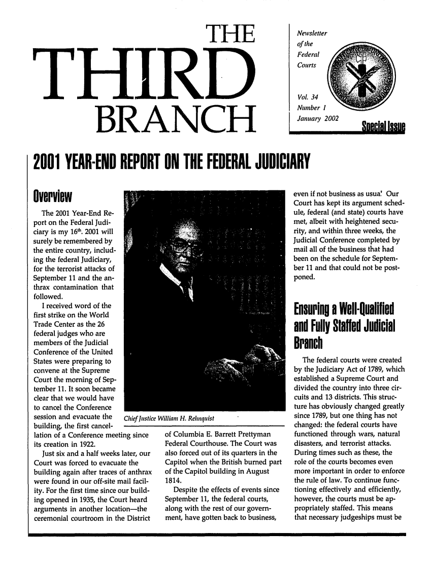 handle is hein.journals/thirdbran34 and id is 1 raw text is: THEHIRDBRANCHNewsletterof theFederalCourtsVol. 34Number IJanuary 2002,n.rlal IssRH2001 YEAR-END REPORT ON THE FEDERAL JUDICIARYOverviewThe 2001 Year-End Re-port on the Federal Judi-ciary is my 161h. 2001 willsurely be remembered bythe entire country, includ-ing the federal Judiciary,for the terrorist attacks ofSeptember 11 and the an-thrax contamination thatfollowed.I received word of thefirst strike on the WorldTrade Center as the 26federal judges who aremembers of the JudicialConference of the UnitedStates were preparing toconvene at the SupremeCourt the morning of Sep-tember 11. It soon becameclear that we would haveto cancel the Conferencesession and evacuate the  Chief usticbuilding, the first cancel-lation of a Conference meeting sinceits creation in 1922.Just six and a half weeks later, ourCourt was forced to evacuate thebuilding again after traces of anthraxwere found in our off-site mail facil-ity. For the first time since our build-ing opened in 1935, the Court heardarguments in another location-theceremonial courtroom in the Districte William H. Rehnquistof Columbia E. Barrett PrettymanFederal Courthouse. The Court wasalso forced out of its quarters in theCapitol when the British burned partof the Capitol building in August1814.Despite the effects of events sinceSeptember 11, the federal courts,along with the rest of our govern-ment, have gotten back to business,even if not business as usua' OurCourt has kept its argument sched-ule, federal (and state) courts havemet, albeit with heightened secu-rity, and within three weeks, theJudicial Conference completed bymail all of the business that hadbeen on the schedule for Septem-ber 11 and that could not be post-poned.Ensuring a Well-Qualifiedand Fully Staffed JudicialBranchThe federal courts were createdby the Judiciary Act of 1789, whichestablished a Supreme Court anddivided the country into three cir-cuits and 13 districts. This struc-ture has obviously changed greatlysince 1789, but one thing has notchanged: the federal courts havefunctioned through wars, naturaldisasters, and terrorist attacks.During times such as these, therole of the courts becomes evenmore important in order to enforcethe rule of law. To continue func-tioning effectively and efficiently,however, the courts must be ap-propriately staffed. This meansthat necessary judgeships must beT