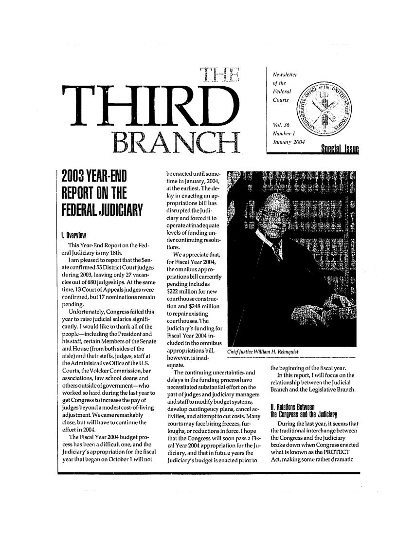 handle is hein.journals/thirdbran36 and id is 1 raw text is: THIRDBR;;LANCH_2003 YEAR-ENDREPORT ON THEFEDERAL JUDICIARYI. OverviewThis Year-End Report on the Fed-cral Judiciary is my 18th.I am pleased to report that the Sen-ate confirmed 55 District Court judgesduring 2003, leaving only 27 vacan-cies out of 680 judgeships. At the sametime, 13 Court of Appeals judges wereconfirmed, but 17 nominations remainpending.Unfortunately, Congress failed thisyear to raise judicial salaries signifi-cantly. I would like to thank all of thepeople-including the President andhis staff, certain Members of the Senateand House (from both sides of theaisle) and their staffs, judges, staff attheAd ministrativeOffice of the U.S.Courts, the Volcker Commission, barassociations, law school deans andothers outside of government-whoworked so hard during the last year toget Congress to increase the pay ofjudges beyond a modest cost-of-livingadjustment. We came remarkablyclose, but will have to continue theeffort in 2004.The Fiscal Year 2004 budget pro-cess has been a difficult one, and theJudiciary's appropriation for the fiscalyear that began on October 1 will notbe enacted until some-time in January, 2004,at the earliest. The de-lay in enacting an ap-propriations bill hasdisrupted the Judi-ciary and forced it tooperate atinadequatelevels of funding un-der continuing resolu-tions.We appreciate that,for Fiscal Year 2004,the omnibus appro-priations bill currentlypending includes$222 million for newcourthouse construc-tion and $248 millionto repair existingcourthouses.TheJudiciary's funding forFiscal Year 2004 in-cluded in the omnibusappropriations bill,  Chieffiistice Wilihowever, is inad-equate.The continuing uncertainties anddelays in the funding process havenecessitated substantial effort on thepart of judges and judiciary managersand staff to modi fy budget systems,develop contingency plans, cancel ac-tivities, and attempt to cut costs. Manycourts may face hiring freezes, fur-loughs, or reductions in force. I hopethat the Congress will soon pass a Fis-cal Year 2004 appropriation for the Ju-diciary, and that in futu,'e years theJudiciary's budget is enacted prior tol11111 H. xelqnistthe beginning of the fiscal year.In this report, I will focus on therelationship between the JudicialBratch and the Legislative Branch.II. Relations Betweenthe Congress and the JudiciaryDuring the last year, it seems thatthe traditional interchange betweenthe Congress and the Judiciarybroke down when Congress enactedwhat is known as the PROTECTAct, making some rather dramaticFederalCourtsVol. 36ANumbe I.Ianilf 2004qnppinl lqqllp, nnr.ial I.q.qttn