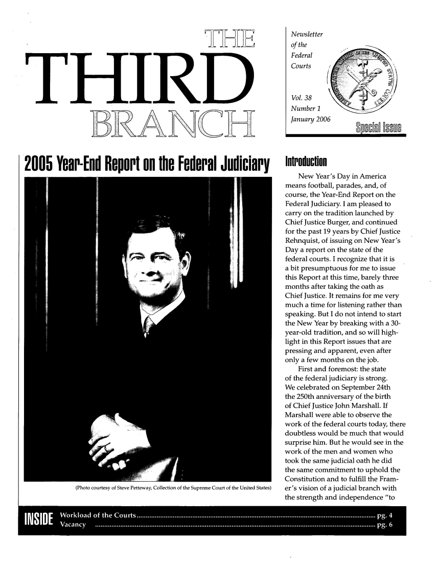 handle is hein.journals/thirdbran38 and id is 1 raw text is: THETHIRDRANNewsletterof theFederal                  n,CourtsVol. 38Number 2January 20062005 Year-End Report on the Federal Judiciary                                IntroductionNew Year's Day in Americameans football, parades, and, ofcourse, the Year-End Report on theFederal Judiciary. I am pleased tocarry on the tradition launched byChief Justice Burger, and continuedfor the past 19 years by Chief JusticeRehnquist, of issuing on New Year'sDay a report on the state of thefederal courts. I recognize that it isa bit presumptuous for me to issuethis Report at this time, barely threemonths after taking the oath asChief Justice. It remains for me verymuch a time for listening rather thanspeaking. But I do not intend to startthe New Year by breaking with a 30-year-old tradition, and so will high-light in this Report issues that arepressing and apparent, even afteronly a few months on the job.First and foremost: the stateof the federal judiciary is strong.We celebrated on September 24ththe 250th anniversary of the birthof Chief Justice John Marshall. IfMarshall were able to observe thework of the federal courts today, theredoubtless would be much that wouldsurprise him. But he would see in thework of the men and women whotook the same judicial oath he didthe same commitment to uphold theConstitution and to fulfill the Fram-(Photo courtesy of Steve Petteway, Collection of the Supreme Court of the United States)  er's vision of a judicial branch withthe strength and independence to