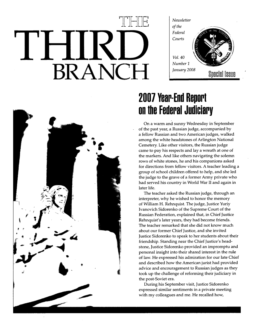 handle is hein.journals/thirdbran40 and id is 1 raw text is: THETHIRDBRANCHNewsletterof theFederalCourts     (4Vol. 40Number IJanuary 20082007 Year-End Reporton the Federal JudiciaryOn a warm and sunny Wednesday in Septemberof the past year, a Russian judge, accompanied bya fellow Russian and two American judges, walkedamong the white headstones of Arlington NationalCemetery. Like other visitors, the Russian judgecame to pay his respects and lay a wreath at one ofthe markers. And like others navigating the solemnrows of white stones, he and his companions askedfor directions from fellow visitors. A teacher leading agroup of school children offered to help, and she ledthe judge to the grave of a former Army private whohad served his country in World War II and again inlater life.The teacher asked the Russian judge, through aninterpreter, why he wished to honor the memoryof William H. Rehnquist. The judge, Justice YuriyIvanovich Sidorenko of the Supreme Court of theRussian Federation, explained that, in Chief JusticeRehnquist's later years, they had become friends.The teacher remarked that she did not know muchabout our former Chief Justice, and she invitedJustice Sidorenko to speak to her students about theirfriendship. Standing near the Chief Justice's head-stone, Justice Sidorenko provided an impromptu andpersonal insight into their shared interest in the ruleof law. He expressed his admiration for our late Chiefand described how the American jurist had providedadvice and encouragement to Russian judges as theytook up the challenge of reforming their judiciary inthe post-Soviet era.During his September visit, Justice Sidorenkoexpressed similar sentiments in a private meetingwith my colleagues and me. He recalled how,spddI MuerSiIKbP000