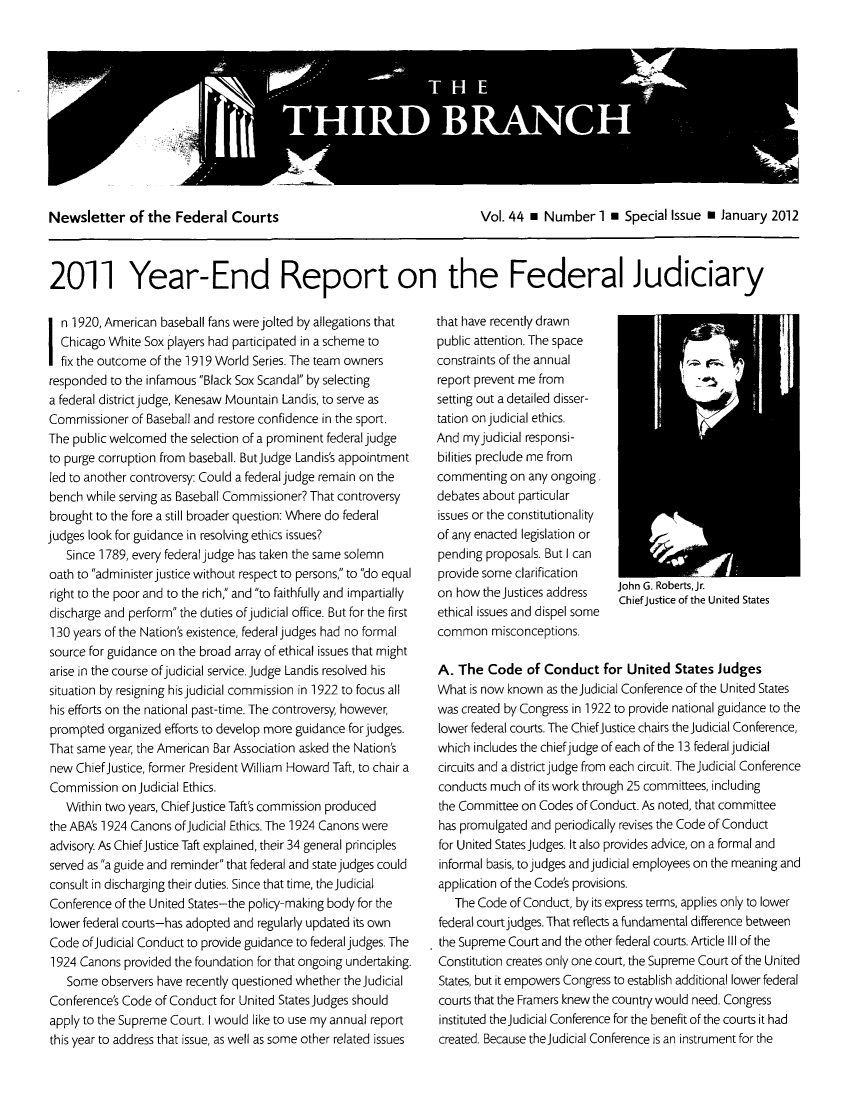 handle is hein.journals/thirdbran44 and id is 1 raw text is: Newsletter of the Federal Courts              Vol. 44 m Number 1 m Special Issue a January 20122011 Year-End Report on the Federal Judiciaryn 1920, American baseball fans were jolted by allegations thatChicago White Sox players had participated in a scheme tofix the outcome of the 1919 World Series. The team ownersresponded to the infamous Black Sox Scandal by selectinga federal districtjudge, Kenesaw Mountain Landis, to serve asCommissioner of Baseball and restore confidence in the sport.The public welcomed the selection of a prominent federal judgeto purge corruption from baseball. ButJudge Landis's appointmentled to another controversy: Could a federal judge remain on thebench while serving as Baseball Commissioner? That controversybrought to the fore a still broader question: Where do federaljudges look for guidance in resolving ethics issues?Since 1789, every federal judge has taken the same solemnoath to administerjustice without respect to persons, to do equalright to the poor and to the rich, and to faithfully and impartiallydischarge and perform the duties ofjudicial office. But for the first130 years of the Nation's existence, federal judges had no formalsource for guidance on the broad array of ethical issues that mightarise in the course ofjudicial service.judge Landis resolved hissituation by resigning his judicial commission in 1922 to focus allhis efforts on the national past-time. The controversy, however,prompted organized efforts to develop more guidance for judges.That same year, the American Bar Association asked the Nation'snew Chief Justice, former President William Howard Taft, to chair aCommission on judicial Ethics.Within two years, ChiefJustice Taft's commission producedthe ABA's 1924 Canons ofiudicial Ethics. The 1924 Canons wereadvisory. As ChiefJustice Taft explained, their 34 general principlesserved as a guide and reminder that federal and state judges couldconsult in discharging their duties. Since that time, theJudicialConference of the United States-the policy-making body for thelower federal courts-has adopted and regularly updated its ownCode ofjudicial Conduct to provide guidance to federal judges. The1924 Canons provided the foundation for that ongoing undertaking.Some observers have recently questioned whether theJudicialConference's Code of Conduct for United States Judges shouldapply to the Supreme Court. I would like to use my annual reportthis year to address that issue, as well as some other related issuesthat have recently drawnpublic attention. The spaceconstraints of the annualreport prevent me fromsetting out a detailed disser-tation on judicial ethics.And my judicial responsi-bilities preclude me fromcommenting on any ongoing.debates about particularissues or the constitutionalityof any enacted legislation orpending proposals. But I canprovide some clarificationon how the justices address John G. Robertsjr.ethical issues and dispel someethial ssue an disel ome Chief justice of the United Statescommon misconceptions.A. The Code of Conduct for United States JudgesWhat is now known as the Judicial Conference of the United Stateswas created by Congress in 1922 to provide national guidance to thelower federal courts. The ChiefJustice chairs the Judicial Conference,which includes the chiefjudge of each of the 13 federal judicialcircuits and a district judge from each circuit. Thejudicial Conferenceconducts much of its work through 25 committees, includingthe Committee on Codes of Conduct. As noted, that committeehas promulgated and periodically revises the Code of Conductfor United States judges. It also provides advice, on a formal andinformal basis, to judges and judicial employees on the meaning andapplication of the Code's provisions.The Code of Conduct, by its express terms, applies only to lowerfederal court judges. That reflects a fundamental difference betweenthe Supreme Court and the other federal courts. Article Ill of theConstitution creates only one court, the Supreme Court of the UnitedStates, but it empowers Congress to establish additional lower federalcourts that the Framers knew the country would need. Congressinstituted theJudicial Conference for the benefit of the courts it hadcreated. Because theJudicial Conference is an instrument for the