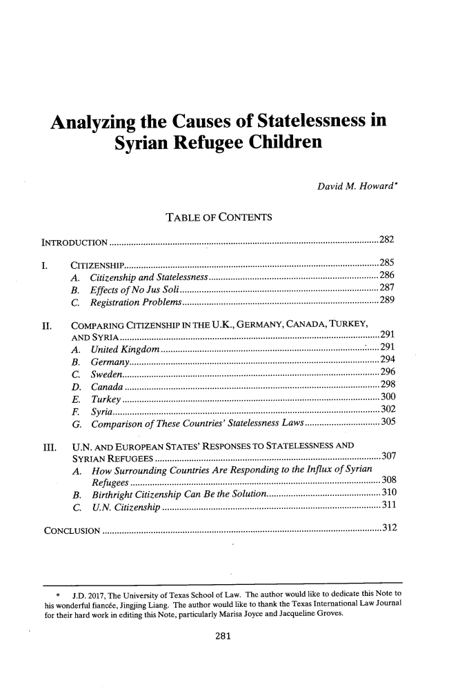 handle is hein.journals/tilj52 and id is 305 raw text is:   Analyzing the Causes of Statelessness in               Syrian Refugee Children                                                        David M. Howard*                         TABLE   OF CONTENTSINTRODUCTION         ..............................................................2821.    CITIZENSHIP........................................  .....................285      A.  Citizenship and Statelessness       ...............................286      B.  Effects of No Jus Soli...............................287      C.  Registration Problems         ....................................289II.   COMPARING  CITIZENSHIP IN THE U.K., GERMANY, CANADA, TURKEY,      AND SYRIA       ............................................................291      A.  United Kingdom         .................................. ......291      B.  Germany....................................     ................. 294      C.  Sweden.................................             .............. 296      D.  Canada          ....................................................... 298      E.  Turkey           ......................................... ......300      F.  Syria..................................................302      G.  Comparison of These Countries' Statelessness Laws.......           ..........305III.  U.N. AND EUROPEAN   STATES' RESPONSES TO STATELESSNESS AND      SYRIAN  REFUGEES                      ....................................................307      A.  How  Surrounding Countries Are Responding to the Influx of Syrian          Refugees .............................................. 308      B.  Birthright Citizenship Can Be the Solution.............        .............310      C.   U.N. Citizenship      ................................... .....311 CONCLUSION         .................................................................312281  *   J.D. 2017, The University of Texas School of Law. The author would like to dedicate this Note tohis wonderful fiancee, Jingjing Liang. The author would like to thank the Texas International Law Journalfor their hard work in editing this Note, particularly Marisa Joyce and Jacqueline Groves.