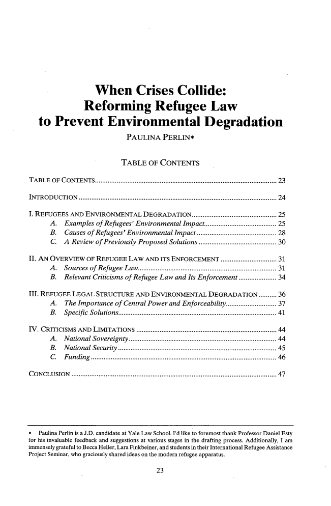 handle is hein.journals/tilj53 and id is 35 raw text is: 











                  When Crises Collide:

               Reforming Refugee Law

   to  Prevent Environmental Degradation

                          PAULINA   PERLIN*


                          TABLE OF  CONTENTS

TABLE OF CONTENTS............................................. 23

INTRODUCTION           ................................................ ....... 24

I. REFUGEES AND ENVIRONMENTAL  DEGRADATION..       ...................... 25
      A.  Examples of Refugees' Environmental Impact......      .............. 25
      B.  Causes of Refugees' Environmental Impact .................... 28
      C. A  Review of Previously Proposed Solutions .................... 30

II. AN OVERVIEW OF REFUGEE LAW  AND ITS ENFORCEMENT        ................ 31
      A.  Sources of Refugee Law       .................    ................... 31
      B.  Relevant Criticisms of Refugee Law and Its Enforcement................. 34

III. REFUGEE LEGAL STRUCTURE AND ENVIRONMENTAL   DEGRADATION.......... 36
      A.  The Importance of Central Power and Enforceability..        ............ 37
      B.  Specific Solutions......................................... 41

IV. CRITICISMS AND LIMITATIONS         ................................. ...... 44
      A. National Sovereignty          ............................................ 44
      B. National Security    ............................ ............ 45
      C.  Funding                           ............................................... 46

CONCLUSION         ................................................... .............. 47


23


*  Paulina Perlin is a J.D. candidate at Yale Law School. Id like to foremost thank Professor Daniel Esty
for his invaluable feedback and suggestions at various stages in the drafting process. Additionally, I am
immensely grateful to Becca Heller, Lara Finkbeiner, and students in their International Refugee Assistance
Project Seminar, who graciously shared ideas on the modem refugee apparatus.


