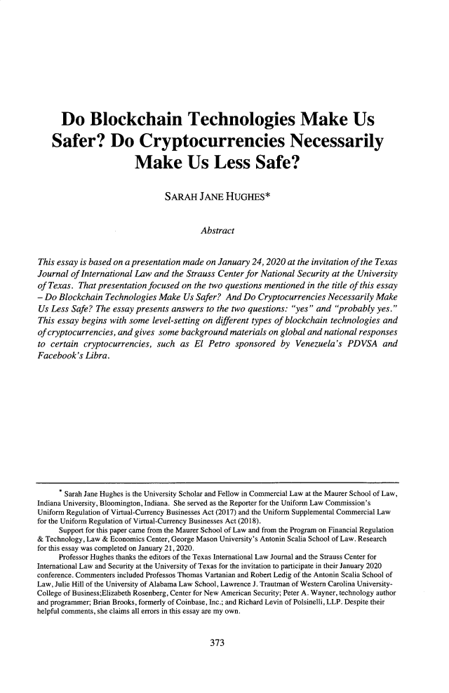 handle is hein.journals/tilj55 and id is 403 raw text is: 










      Do Blockchain Technologies Make Us

    Safer? Do Cryptocurrencies Necessarily

                        Make Us Less Safe?


                                SARAH   JANE   HUGHES*


                                         Abstract


This essay is based on a presentation made on January 24, 2020 at the invitation of the Texas
Journal of International Law and the Strauss Center for National Security at the University
of Texas. That presentation focused on the two questions mentioned in the title of this essay
- Do Blockchain  Technologies Make  Us Safer?  And Do  Cryptocurrencies Necessarily Make
Us Less  Safe? The essay presents answers to the two questions: yes  and probably yes.
This essay begins with some  level-setting on diferent types of blockchain technologies and
of cryptocurrencies, and gives some background  materials on global and national responses
to certain  cryptocurrencies, such as  El Petro  sponsored  by  Venezuela's  PDVSA and
Facebook's  Libra.












       Sarah Jane Hughes is the University Scholar and Fellow in Commercial Law at the Maurer School of Law,
Indiana University, Bloomington, Indiana. She served as the Reporter for the Uniform Law Commission's
Uniform Regulation of Virtual-Currency Businesses Act (2017) and the Uniform Supplemental Commercial Law
for the Uniform Regulation of Virtual-Currency Businesses Act (2018).
     Support for this paper came from the Maurer School of Law and from the Program on Financial Regulation
& Technology, Law & Economics Center, George Mason University's Antonin Scalia School of Law. Research
for this essay was completed on January 21, 2020.
     Professor Hughes thanks the editors of the Texas International Law Journal and the Strauss Center for
International Law and Security at the University of Texas for the invitation to participate in their January 2020
conference. Commenters included Professos Thomas Vartanian and Robert Ledig of the Antonin Scalia School of
Law, Julie Hill of the University of Alabama Law School, Lawrence J. Trautman of Western Carolina University-
College of Business;Elizabeth Rosenberg, Center for New American Security; Peter A. Wayner, technology author
and programmer; Brian Brooks, formerly of Coinbase, Inc.; and Richard Levin of Polsinelli, LLP. Despite their
helpful comments, she claims all errors in this essay are my own.


373


