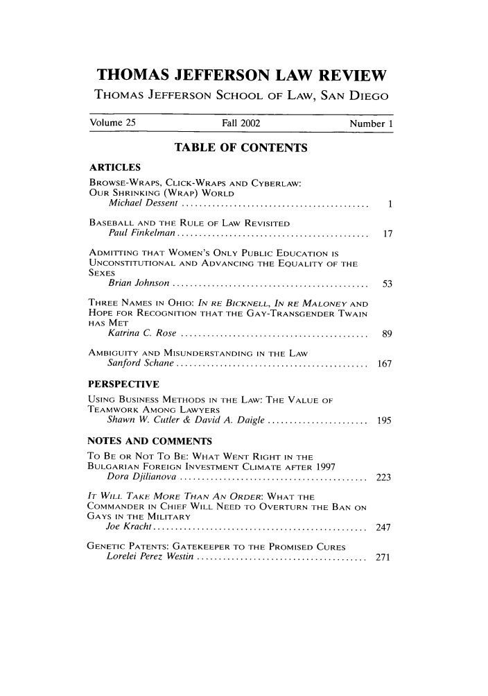 handle is hein.journals/tjeflr25 and id is 3 raw text is: THOMAS JEFFERSON LAW REVIEW
THOMAS JEFFERSON SCHOOL OF LAW, SAN DIEGO
Volume 25                 Fall 2002                 Number 1
TABLE OF CONTENTS
ARTICLES
BROWSE-WRAPS, CLICK-WRAPS AND CYBERLAW:
OUR SHRINKING (WRAP) WORLD
M ichael  D essent  ........................................... 1
BASEBALL AND THE RULE OF LAW REVISITED
Paul  Finkelm an  ............................................  17
ADMITTING THAT WOMEN'S ONLY PUBLIC EDUCATION IS
UNCONSTITUTIONAL AND ADVANCING THE EQUALITY OF THE
SEXES
B rian  Johnson  .............................................  53
THREE NAMES IN OHIO: IN RE BICKNELL, IN RE MALONEY AND
HOPE FOR RECOGNITION THAT THE GAY-TRANSGENDER TWAIN
HAS MET
K atrina  C.  R ose  ...........................................  89
AMBIGUITY AND MISUNDERSTANDING IN THE LAW
Sanford  Schane  ............................................  167
PERSPECTIVE
USING BUSINESS METHODS IN THE LAW: THE VALUE OF
TEAMWORK AMONG LAWYERS
Shawn  W. Cutler &  David A. Daigle .......................  195
NOTES AND COMMENTS
To BE OR NOT To BE: WHAT WENT RIGHT IN THE
BULGARIAN FOREIGN INVESTMENT CLIMATE AFTER 1997
D ora  D jilianova  ...........................................  223
IT WILL TAKE MORE THAN AN ORDER: WHAT THE
COMMANDER IN CHIEF WILL NEED TO OVERTURN THE BAN ON
GAYS IN THE MILITARY
Joe  K racht .................................................  247
GENETIC PATENTS: GATEKEEPER TO THE PROMISED CURES
Lorelei Perez  W estin  .......................................  271


