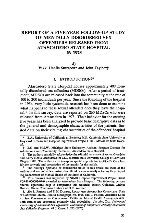 handle is hein.journals/tjeflr4 and id is 39 raw text is: REPORT OF A FIVE-YEAR FOLLOW-UP STUDY
OF MENTALLY DISORDERED SEX
OFFENDERS RELEASED FROM
ATASCADERO STATE HOSPITAL
IN 1973
By
Vikki Henlie Sturgeon* and John Taylor#
I. INTRODUCTION§-
Atascadero State Hospital houses approximately 400 men-
tally disordered sex offenders (MDSOs). After a period of treat-
ment, MDSOs are released back into the community at the rate of
100 to 200 individuals per year. Since the founding of the hospital
in 1954, very little systematic research has been done to examine
what happens to these sexual offenders once they leave the hospi-
tal.1 In this survey, data are reported on 260 MDSOs who were
released from Atascadero in 1973. Their behavior for the ensuing
five years has been analyzed to provide basic descriptive data as to
the general and demographic characteristics of the patients; lim-
ited data on their victims; characteristics of the offenders' hospital
* B.A., University of California at Berkeley; M.S., California State University at
Hayward; Researcher, Hospital Improvement Project Grant, Atascadero State Hospi-
tal.
t B.S. and M.S.W., Michigan State University; Assistant Program Director for
Admissions and Community Placement, Atascadero State Hospital.
t The authors gratefully acknowledge the editorial assistance of Anton Gerschler
and Kerry Hoxie, candidates for J.D., Western State University College of Law (San
Diego), 1980. The authors wish to express special appreciation to Alice D. Gerschler
for her artwork and preparation of the graphs for this article.
§ The findings, opinions, or conclusions stated in this article are those of the
authors and are not to be construed as official or as necessarily reflecting the policy of
the Department of Mental Health of the State of California.
#  This research was supported by NIMH Hospital Improvement Project Grant
#09-R-000002-09-0 awarded to Atascadero State Hospital. The following persons
offered significant help in completing this research: Robert Goldman, Melvin
Hunter, Diane Corenman Serber and D.R. Webster.
I. See L. FRISBIE and E. H. DONDIS, RECIDIVISM AMONG SEX OFFENDERS, State
of California Mental Health Monograph #5, 1965, and L. FRISBIE, ANOTHER LOOK
AT SEX OFFENDERS IN CALIFORNIA, California Mental Health Monograph #12.
Both studies are concerned primarily with pedophiles. See also, Dix, Dierential
Processing of-bnorral Sex Offenders: Utilization of Cal!ornia's Mentally Disordered
Sex Offender Program. 67 J. CRIM. L. 233 (1976).


